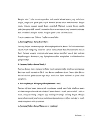 Halaman | 29
Dirigen atau Conductors menggunakan jenis musik bahasa isyarat yang terdiri dari
tangan, lengan dan gerak-gerik wajah daripada bicara untuk berkomunikasi dengan
musisi (peserta paduan suara) dalam ansambel. Menjadi seorang dirigen adalah
pekerjaan yang tidak mudah karena diperlukan syarat-syarat yang harus dipenuhinya,
baik secara fisik maupun mental. Adapun syarat-syarat tersebut adalah
Syarat-syaratseorang Dirigen/ Conductor yang baik :
a. Seorang Dirigen harus Berwibawa
Seorang dirigen harus mempunyai wibawa yang memadai, karena dia harus memimpin
sekian puluh orang yang harus taat kepada aturan-aturan (baik teknis maupun naskah
lagu) Sebagai seorang pemimpin dia harus mampu memberi sugesti dan motivasi
kepada anggota kelompok yang dipimpinnya dalam menghadapi kesulitan-kesulitan
yang dihadapi.
b. Seorang Dirigen harus Musikal
Seorang dirigen harus mempunyai bakat musik yang memadai misalnya : mempunyai
kepekaan untuk merasakan Picth yang kurang pas/kurang tepat. Segera tahu faktor-
faktor kesulitan pada sebuah lagu /karya musik dan dapat memberikan jalan keluar
yang tepat.
c. Seorang Dirigen Mempunyai Pengetahuan Musik
Seorang dirigen harus mempunyai pengetahuan musik yang baik misalnya secara
teknis tentang teori musik (akord-akord, bentuk-bentuk, musik, orkestrasi dll.) bahkan
tidak jarang seseorang komponis juga merangkap sebagai seorang dirigen. Dengan
pengetahuan musik yang lengkap tadi diharapkan dalam menyajikan suatu karya musik
tidak mengalami salah penafsiran.
d. Seorang Dirigen harus Mempunyai Imajinasi
 