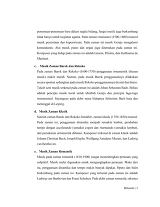 Halaman | 3
penemuan-penemuan baru dalam segala bidang, fungsi musik juga berkembang
tidak hanya untuk kegiatan agama. Pada zaman renaisance (1500-1600) muncul
musik percintaan dan keperwiraan. Pada zaman ini musik Gereja mengalami
kemunduran. Alat musik piano dan organ juga ditemukan pada zaman ini.
Komposer yang hidup pada zaman ini adalah Léonin, Pérotin, dan Guillaume de
Machaut.
c. Musik Zaman Barok dan Rokoko
Pada zaman Barok dan Rokoko (1600-1750) penggunaan ornamentik (hiasan
musik) makin marah. Namun, pada musik Barok penggunaannya dilakukan
secara spontan sedangkan pada musik Rokoko penggunaannya dicatat dan diatur.
Tokoh seni musik terkenal pada zaman ini adalah Johan Sebastian Bach. Beliau
adalah pencipta musik koral untuk khotbah Gereja dan pencipta lagu-lagu
instrumental. Sayangnya pada akhir masa hidupnya Sebastian Bach buta dan
meninggal di Leipzig.
d. Musik Zaman Klasik
Setelah zaman Barok dan Rokoko berakhir, zaman klasik (1750-1820) muncul.
Pada zaman ini, penggunaan dinamika menjadi semakin lembut, perubahan
tempo dengan accelerando (semakin cepat) dan ritarteando (semakin lembut),
dan pemakaian ornamentik dibatasi. Komposer terkenal di zaman klasik adalah
Johann Christian Bach, Joseph Haydn, Wolfgang Amadeus Mozart, dan Ludwig
van Beethoven.
e. Musik Zaman Romantik
Musik pada zaman romantik (1810-1900) sangat mementingkan perasaan yang
subjektif. Musik mulai digunakan untuk mengungkapkan perasaan. Maka dari
itu, penggunaan dinamika dan tempo makin banyak dipakai. Opera dan balet
berkembang pada zaman ini. Komposer yang terkenal pada zaman ini adalah
Ludwig van Beethoven dan Franz Schubert. Pada akhir zaman romantik, orkestra
 