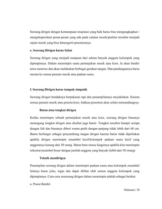 Halaman | 30
Seorang dirigen dengan kemampuan imajinasi yang baik harus bisa mengungkapkan /
mengekspresikan pesan-pesan yang ada pada catatan musik/partitur tersebut menjadi
sajian musik yang bisa dimengerti penontonnya.
e. Seorang Dirigen harus Sehat
Seorang dirigen yang menjadi tumpuan dari sekian banyak anggota kelompok yang
dipimpinnya. Dalam memimpin suatu pertunjukan musik atau koor, Ia akan berdiri
terus menerus dan akan melakukan berbagai gerakan tangan. Dan pandangannya harus
merata ke semua pemain musik atau paduan suara.
f. Seorang Dirigen harus tampak simpatik
Seorang dirigen hendaknya berpakaian rapi dan penampilannya meyakinkan. Karena
semua pemain musik atau peserta koor, bahkan penonton akan selalu memandangnya.
Baton atau tongkat dirigen
Ketika memimpin sebuah pertunjukan musik atau koor, seorang dirigen biasanya
memegang tongkat dirigen atau disebut juga baton. Tongkat tersebut hampir serupa
dengan lidi dan biasanya diberi warna putih dengan panjang tidak lebih dari 60 cm.
Baton berfungsi sebagai penyambung tangan dirigen karena baton tidak diperlukan
apabila dirigen memimpin ensambel kecil/kelompok paduan suara kecil yang
anggotanya kurang dari 50 orang. Baton baru terasa fungsinya apabila kita memimpin
orkestra/ensambel besar dengan jumlah anggota yang banyak (lebih dari 50 orang).
Teknik mendirigen
Penampilan seorang dirigen dalam memimpin paduan suara atau kelompok ensambel
lainnya harus jelas, tegas dan dapat dilihat oleh semua anggota kelompok yang
dipimpinnya. Cara-cara seseorang dirigen dalam memimpin adalah sebagai berikut
a. Posisi Berdiri
 