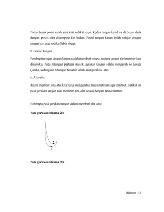 Halaman | 31
Badan lurus posisi salah satu kaki sedikit maju. Kedua tangan kira-kira di depan dada
dengan posisi siku disamping kiri badan. Posisi tangan kanan boleh sejajar dengan
tangan kiri atau sedikit lebih tinggi.
b. Gerak Tangan
Pembagian tugas tangan kanan adalah memberi tempo, sedang tangan kiri memberikan
dinamika. Pada hitungan pertama musik, gerakan tangan selalu mengarah ke bawah
(jatuh), sedangkan hitungan terakhir selalu mengarah ke atas.
c. Aba-aba
dalam memberi aba-aba kita harus mengetahui tanda metrum lagu tersebut. Berikut ini
pola gerakan tangan saat memberi aba-aba sesuai dengan tanda metrum.
Beberapa pola gerakan tangan dalam memberi aba-aba :
Pola gerakan birama 2/4
Pola gerakan birama 3/4
 