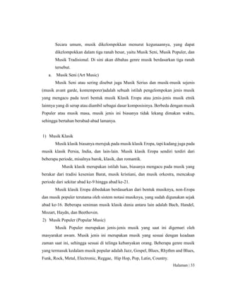 Halaman | 33
Secara umum, musik dikelompokkan menurut kegunaannya, yang dapat
dikelompokkan dalam tiga ranah besar, yaitu Musik Seni, Musik Populer, dan
Musik Tradisional. Di sini akan dibahas genre musik berdasarkan tiga ranah
tersebut.
a. Musik Seni (Art Music)
Musik Seni atau sering disebut juga Musik Serius dan musik-musik sejenis
(musik avant garde, kontemporer)adalah sebuah istilah pengelompokan jenis musik
yang mengacu pada teori bentuk musik Klasik Eropa atau jenis-jenis musik etnik
lainnya yang di serap atau diambil sebagai dasar komposisinya. Berbeda dengan musik
Populer atau musik masa, musik jenis ini biasanya tidak lekang dimakan waktu,
sehingga bertahan berabad-abad lamanya.
1) Musik Klasik
Musik klasik biasanya merujuk pada musik klasik Eropa, tapi kadang juga pada
musik klasik Persia, India, dan lain-lain. Musik klasik Eropa sendiri terdiri dari
beberapa periode, misalnya barok, klasik, dan romantik.
Musik klasik merupakan istilah luas, biasanya mengacu pada musik yang
berakar dari tradisi kesenian Barat, musik kristiani, dan musik orkestra, mencakup
periode dari sekitar abad ke-9 hingga abad ke-21.
Musik klasik Eropa dibedakan berdasarkan dari bentuk musiknya, non-Eropa
dan musik populer terutama oleh sistem notasi musiknya, yang sudah digunakan sejak
abad ke-16. Beberapa seniman musik klasik dunia antara lain adalah Bach, Handel,
Mozart, Haydn, dan Beethoven.
2) Musik Populer (Popular Music)
Musik Populer merupakan jenis-jenis musik yang saat ini digemari oleh
masyarakat awam. Musik jenis ini merupakan musik yang sesuai dengan keadaan
zaman saat ini, sehingga sesuai di telinga kebanyakan orang. Beberapa genre musik
yang termasuk kedalam musik popular adalah Jazz, Gospel, Blues, Rhythm and Blues,
Funk, Rock, Metal, Electronic, Reggae, Hip Hop, Pop, Latin, Country.
 