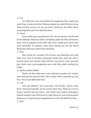 Halaman | 34
a) Jazz
Jazz adalah jenis musik yang tumbuh dari penggabungan blues, ragtime, dan
musik Eropa, terutama musik band. Beberapa subgenre jazz adalah Dixieland, swing,
bebop, hard bop, cool jazz, free jazz, jazz fusion, smooth jazz, dan CafJazz. Musisi
yang menggunakan genre Jazz adalah Bob James.
b) Gospel
Gospel adalah genre yang didominasi oleh vokal dan biasanya memiliki tema
Kristen. Beberapa subgenrenya adalah contemporary gospel dan urban contemporary
gospel. Saat ini pengertian musik gospel telah meluas menjadi genre musik rohani
secara keseluruhan. Di Indonesia, musik gospel beraliran pop dan rock banyak
dipopulerkan oleh musisi seperti Franky Sihombing.
c) Blues
Blues berasal dari masyarakat Afro-Amerika yang berkembang dari musik
Afrika barat. Jenis ini kemudian memengaruhi banyak genre musik pop saat ini,
termasuk ragtime, jazz, big band, rhythm and blues, rock and roll, country, dan musik
pop. Contoh musisi yang menggunakan genre musik Blues adalah mendiang Ray
Charles.
d) Rhythm and Blues (R&B)
Rhythm and blues adalah nama musik tradisional masyarakat Afro-Amerika,
yaitu musik pop kulit hitam dari tahun 1940-an sampai 1960-an yang bukan jazz atau
blues. Musisi musik R&B adalah NeYo.
e) Funk
Funk juga dipelopori oleh musisi-musisi Afro-Amerika, misalnya James
Brown, Parliament-Funkadelic, dan Sly and the Family Stone. Musik jenis Funk ini
biasanya memiliki nada beat groovy, suatu rhythm yang membuat pendengarnya
berdecak mengikuti irama. Oleh karena itu, dalam banyak hal, funk sering disamakan
dengan groovy. Grup band yang menggunakan genre musik funk adalah Green Day.
f) Rock
 