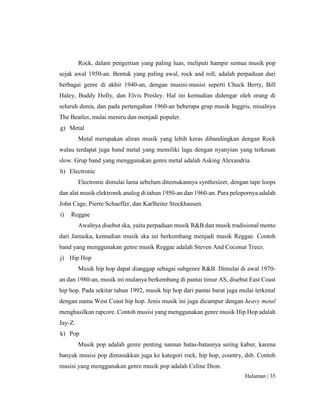 Halaman | 35
Rock, dalam pengertian yang paling luas, meliputi hampir semua musik pop
sejak awal 1950-an. Bentuk yang paling awal, rock and roll, adalah perpaduan dari
berbagai genre di akhir 1940-an, dengan musisi-musisi seperti Chuck Berry, Bill
Haley, Buddy Holly, dan Elvis Presley. Hal ini kemudian didengar oleh orang di
seluruh dunia, dan pada pertengahan 1960-an beberapa grup musik Inggris, misalnya
The Beatles, mulai meniru dan menjadi populer.
g) Metal
Metal merupakan aliran musik yang lebih keras dibandingkan dengan Rock
walau terdapat juga band metal yang memiliki lagu dengan nyanyian yang terkesan
slow. Grup band yang menggunakan genre metal adalah Asking Alexandria.
h) Electronic
Electronic dimulai lama sebelum ditemukannya synthesizer, dengan tape loops
dan alat musik elektronik analog di tahun 1950-an dan 1960-an. Para pelopornya adalah
John Cage, Pierre Schaeffer, dan Karlheinz Stockhausen.
i) Reggae
Awalnya disebut ska, yaitu perpaduan musik R&B dan musik tradisional mento
dari Jamaika, kemudian musik ska ini berkembang menjadi musik Reggae. Contoh
band yang menggunakan genre musik Reggae adalah Steven And Coconut Treez.
j) Hip Hop
Musik hip hop dapat dianggap sebagai subgenre R&B. Dimulai di awal 1970-
an dan 1980-an, musik ini mulanya berkembang di pantai timur AS, disebut East Coast
hip hop. Pada sekitar tahun 1992, musik hip hop dari pantai barat juga mulai terkenal
dengan nama West Coast hip hop. Jenis musik ini juga dicampur dengan heavy metal
menghasilkan rapcore. Contoh musisi yang menggunakan genre musik Hip Hop adalah
Jay-Z.
k) Pop
Musik pop adalah genre penting namun batas-batasnya sering kabur, karena
banyak musisi pop dimasukkan juga ke kategori rock, hip hop, country, dsb. Contoh
musisi yang menggunakan genre musik pop adalah Celine Dion.
 