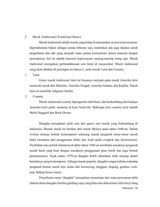 Halaman | 36
C. Musik Tradisional (Traditional Music)
Musik tradisional adalah musik yang hidup di masyarakat secara turun temurun,
dipertahankan bukan sebagai sarana hiburan saja, melainkan ada juga dipakai untuk
pengobatan dan ada yang menjadi suatu sarana komunikasi antara manusia dengan
penciptanya, hal ini adalah menurut kepercayaan masing-masing orang saja. Musik
tradisional merupakan perbendaharaan seni lokal di masyarakat. Musik tradisional
yang akan dibahas di postingan ini hanya 2, yaitu musik Latin dan Country.
1. Latin
Genre musik tradisional latin ini biasanya merujuk pada musik Amerika latin
termasuk musik dari Meksiko, Amerika Tengah, Amerika Selatan, dan Karibia. Musik
latin ini memiliki subgenre Samba.
2. Country
Musik tradisional country dipengaruhi oleh blues, dan berkembang dari budaya
Amerika kulit putih, terutama di kota Nashville. Beberapa artis country awal adalah
Merle Haggard dan Buck Owens.
Dangdut merupakan salah satu dari genre seni musik yang berkembang di
Indonesia. Bentuk musik ini berakar dari musik Melayu pada tahun 1940-an. Dalam
evolusi menuju bentuk kontemporer sekarang masuk pengaruh unsur-unsur musik
India (terutama dari penggunaan tabla) dan Arab (pada cengkok dan harmonisasi).
Perubahan arus politik Indonesia di akhir tahun 1960-an membuka masuknya pengaruh
musik barat yang kuat dengan masuknya penggunaan gitar listrik dan juga bentuk
pemasarannya. Sejak tahun 1970-an dangdut boleh dikatakan telah matang dalam
bentuknya yang kontemporer. Sebagai musik populer, dangdut sangat terbuka terhadap
pengaruh bentuk musik lain, mulai dari keroncong, langgam, degung, gambus, rock,
pop, bahkan house music.
Penyebutan nama “dangdut” merupakan onomatope dari suara permainan tabla
(dalam dunia dangdut disebut gendang saja) yang khas dan didominasi oleh bunyi dang
 