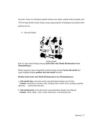 Halaman | 37
dan ndut. Nama ini sebetulnya adalah sebutan sinis dalam sebuah artikel majalah awal
1970-an bagi bentuk musik melayu yang sangat populer di kalangan masyarakat kelas
pekerja saat itu.
11. Alat-alat Musik
image:google
Kali ini Agan akan berbagi tentang Jenis-Jenis Alat Musik Berdasarkan Cara
Memainkannya.
Dalam tugasnya Agan mengambil contoh masing-masing 5 jenis alat musik dan
Agan lengkapi dengan gambar dari alat musik tersebut.
Berikut Jenis-Jenis Alat Musik Berdasarkan Cara Memainkannya;
a. Alat musik tiup, yaitu alat musik yang dimainkan dengan cara di tiup.
Contoh : harmonica, recorder, tuba, seruling, flute, bason, horn, terompet, pianika,
saksofon, clarinet dan lain-lain.
b. Alat musik gesek, yaitu alat musik yang dimainkan dengan cara digesek.
Contoh : biola, rebab, cello, violin, kontra bas, viola dan lain-lain
 