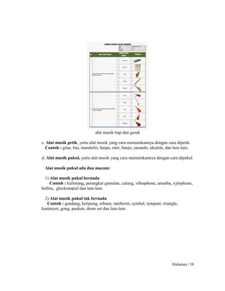 Halaman | 38
alat musik tiup dan gesek
c. Alat musik petik, yaitu alat musik yang cara memainkannya dengan cara dipetik.
Contoh : gitar, bas, mandolin, harpa, siter, banjo, sasando, ukulele, dan lain-lain.
d. Alat musik pukul, yaitu alat musik yang cara memainkannya dengan cara dipukul.
Alat musik pukul ada dua macam:
1) Alat musik pukul bernada
Contoh : kulintang, perangkat gamelan, calung, vibraphone, arumba, xylophone,
bellira, glockenspiel dan lain-lain.
2) Alat musik pukul tak bernada
Contoh : gendang, ketipung, rebana, tamborin, symbal, tympani, triangle,
kastanyet, gong, pauken, drum set dan lain-lain.
 