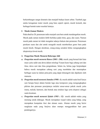 Halaman | 4
berkembangan sangat dramatis dan menjadi budaya kaum urban. Tumbuh juga
aneka keragaman teater musik yang baru seperti operet, musik komedi, dan
berbagai bentuk teater musikal lainnya.
f. Musik Zaman Modern
Pada abad ke-20, penemuan radio menjadi cara baru untuk mendengarkan musik.
Musik pada zaman modern lebih berfokus pada ritme, gaya, dan suara. Namun
musik pada zaman ini tidak mengakui adanya hukum dan peraturan. Penemuan
perekam suara dan alat untuk mengedit musik memberikan genre baru pada
musik klasik. Dengan demikian, orang-orang semakin bebas mengungkapkan
ekspresinya lewat musik.
2. Pengertian Musik Menurut Beberapa Ahli
a. Pengertian musik menurut Banoe (2003 : 288), musik yang berasal dari kata
muse yaitu salah satu dewa dalam mitologi Yunani kuno bagi cabang seni dan
ilmu; dewa seni dan ilmu pengetahuan. Selain itu, beliau juga berpendapat
bahwa musik merupakan cabang seni yang membahas dan menetapkan
berbagai suara ke dalam pola-pola yang dapat dimengerti dan dipahami oleh
manusia.
b. Pengertian musik menurut Jamalus (1988 : 1), musik adalah suatu hasil karya
seni berupa bunyi dalam bentuk lagu atau komposisi yang mengungkapkan
pikiran dan perasaan penciptanya melalui unsur-unsur pokok musik yaitu
irama, melodi, harmoni, dan bentuk atau struktur lagu serta ekspresi sebagai
suatu kesatuan.
c. Pengertian musik menurut Sylado (1983 : 12) musik adalah waktu yang
memang untuk didengar. Musik merupakan wujud waktu yang hidup, yang
merupakan kumpulan ilusi dan alunan suara. Alunan musik yang berisi
rangkaian nada yang berjiwa akan mampu menggerakkan hati para
pendengarnya.
 