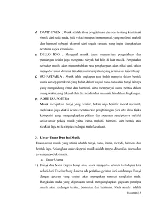 Halaman | 5
d. DAVID EWEN ; Musik adalah ilmu pengetahuan dan seni tentang kombinasi
ritmik dari nada-nada, baik vokal maupun instrumental, yang meliputi melodi
dan harmoni sebagai ekspresi dari segala sesuatu yang ingin diungkapkan
terutama aspek emosional.
e. DELLO JOIO ; Mengenal musik dapat memperluas pengetahuan dan
pandangan selain juga mengenal banyak hal lain di luar musik. Pengenalan
terhadap musik akan menumbuhkan rasa penghargaan akan nilai seni, selain
menyadari akan dimensi lain dari suatu kenyataan yang selama ini tersembunyi
f. SUHASTJARJA ; Musik ialah ungkapan rasa indah manusia dalam bentuk
suatu konsep pemikiran yang bulat, dalam wujud nada-nada atau bunyi lainnya
yang mengandung ritme dan harmoni, serta mempunyai suatu bentuk dalam
ruang waktu yang dikenal oleh diri sendiri dan manusia lain dalam lingkungan.
g. ADJIE ESA POETRA
Musik merupakan bunyi yang teratur, bukan saja bersifat moral normatif,
melainkan juga diakui selaras berdasarkan penghitungan para ahli ilmu fisika
komposisi yang mengungkapkan pikiran dan perasaan penciptanya melalui
unsur-unsur pokok musik yaitu irama, melodi, harmoni, dan bentuk atau
struktur lagu serta ekspresi sebagai suatu kesatuan.
3. Unsur-Unsur Dan Inti Musik
Unsur-unsur musik yang utama adalah bunyi, nada, irama, melodi, harmoni dan
bentuk lagu. Sedangkan unsur ekspresi musik adalah tempo, dinamika, warna dan
cara memproduksi nada.
a. Unsur Utama
1) Bunyi dan Nada Gejala bunyi atau suara menyertai seluruh kehidupan kita
sehari-hari. Disebut bunyi karena ada peristiwa getaran dari sumbernya. Bunyi
dengan getaran yang teratur akan merupakan susunan rangkaian nada.
Rangkaian nada yang digunakan untuk mengungkapkan gagasan pencipta
musik akan terdengar teratur, berurutan dan berirama. Nada sendiri adalah
 