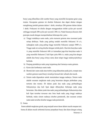Halaman | 6
bunyi yang dihasilkan oleh sumber bunyi yang memiliki kecepatan getar yang
teratur. Kecepatan getaran ini disebut frekuensi dan dapat diukur dengan
menghitung jumlah getaran dalam 1 detik, misalnya 200 getaran dalam dalam
1 detik. Frekuensi ini ditulis dengan menggunakan istilah cycles per second
sehingga menjadi 200 cycles per second ( 200 c/s). Nada biasanya disusun oleh
pencipta musik dengan memperhatikan beberapa hal, yaitu :
a) Tinggi rendahnya suatu nada, yaitu menurut getaran atau resonansi pada
setiap detiknya. Nada yang paling rendah memiliki frekuensi 16 c/s,
sedangkan nada yang paling tinggi memiliki frekuensi sampai 5000 c/s.
Tinggi nada ini sering disebut dengan istilah pitch. Jika kita bunyikan nada
A yang memiliki frekuensi 440 c/s kemudian juga kita bunyikan nada A
yang memiliki frekuensi 2 kali lipat yaitu 880 c/s, maka yang kita dengar
adalah dua bunyi yang cirinya sama akan tetapi tinggi nadanya/pitchnya
berbeda.
b) Panjang pendeknya nada yang tergantung dari lamanya suatu getaran.
c) Keras dan lembutnya suatu nada.
d) Bentuk dari suatu nada atau timbre yang didasarkan pada jenis, tempat atau
sumber getaran suara/bunyi misalnya berasal dari sebuah alat musik.
e) Sistem nada digunakan untuk menentukan tangga nadanya. Sistem nada
adalah susunan rangkaian nada yang berurutan dengan perbedaan yang
tertentu dan teratur. Di dalam jarak dua nada yang perbandingan
frekuensinya dua kali lipat dapat dibunyikan beberapa nada yang
berurutan. Jika dalam jarak dua nada yang perbandingan frekuensinya dua
kali lipat tersebut tersusun atas lima buah nada yang tinggi nadanya
berbeda, maka sistem nadanya disebut pentatonik, dan susunan urutan
nada-nada tersebut disebut tangga nada pentatonik.
2) Irama
Irama adalah rangkaian gerak yang menjadi unsur dasar dalam musik maupun tari.
Irama di dalam musik terbentuk karena perpaduan bunyi dan diam dengan selang
 
