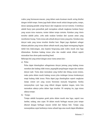 Halaman | 7
waktu yang bermacam-macam, yang dalam suatu kesatuan musik sering disebut
dengan istilah tempo. Irama juga hadir dalam musik terkait dengan pulsa, tempo,
durasi (panjang-pendek setiap bunyi) dari rangkaian not-not tertentu. Contohnya
adalah bunyi para penumbuk padi merupakan sebuah rangkaian ketukan bunyi
yang secara terus menerus, teratur dalam tempo tertentu. Ketukan yang ritmis
tersebut adalah pulsa. coba anda rasakan ketukan dari ayunan antan yang
membentur lesung. Tentu terasa ada sebuah denyut irama yang jelas. Ketukan atau
denyut nada yang terasa tersebut disebut beat. Dapat juga dipahami sebagai
tekanan pukulan yang terasa dalam sebuah musik yang dapat merangsang bagian
tubuh kita (kaki,tangan, atau kepala) bergoyang pada waktu musik atau lagu
dilantunkan. Ketukan kadang terasa jelas dan mudah untuk diikuti seperti
merasakan bass drum pada marching band.
Beberapa hal yang terkait dengan unsur irama antara lain :
a) Pulsa
Pulsa dapat dianalogikan sebagaimana denyut jantung yang kadang terasa
menekan dan kadang tidak terasa; peganglah pergelangan tangan dan rasakan
denyut nadi. Tentu akan merasakan yang timbul dan hilang secara teratur,
maka pulsa dalam musik kadang secara jelas terdengar (terasa ketukannya)
tetapi kadang tidak terasa. Pulsa dapat juga dianalogikan seperti rangkaian
lampu sistem seri yang secara berurutan menyala bergantian. Ketika
menyanyikan syair lagu yang diikuti dengan tepukan tangan, tentu kita
merasakan adanya pulsa dalam lagu tersebut. Di samping itu, juga terasa
adanya tempo.
b) Tempo
Tempo adalah kecepatan gerak pulsa dalam musik atau lagu; seperti rasa
lambat, sedang, atau cepat. Di dalam musik berbagai macam jenis tempo
dikenal dengan berbagai macam istilah dari bahasa Itali. Tempo yang
menunjukkan cepat lambatnya irama sebuah lagu atau musik dapat dibedakan
 