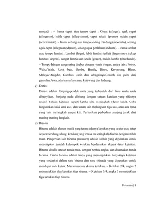 Halaman | 8
menjadi :  Irama cepat atau tempo cepat : Cepat (allegro), agak cepat
(allegretto), lebih cepat (allegrissmo), cepat sekali (presto), makin cepat
(accelerando).  Irama sedang atau tempo sedang : Sedang (moderato), sedang
agak cepat (allegro moderato), sedang agak perlahan (andante).  Irama lambat
atau tempo lambat : Lambat (largo), lebih lambat sedikit (largissimo), cukup
lambat (largeto), sangat lambat dan sedih (grave), makin lambat (ritardando).
 Tempo Iringan yang sering disebut dengan ritmis iringan, antara lain : Fotrot,
Waltz/Wals, Rock beat, Samba, Hustle, Disco, Keroncong, Blues,
Melayu/Dangdut, Gambus, Japin dan sebagainya.Contoh lain yaitu dari
gamelan Jawa, ada irama lancaran, ketawang dan ladrang.
c) Durasi
Durasi adalah Panjang-pendek nada yang terbentuk dari lama suatu nada
dibunyikan. Panjang nada dihitung dengan satuan ketukan yang sifatnya
relatif. Satuan ketukan seperti ketika kita melangkah (derap kaki). Coba
langkahkan kaki satu kali, dan teman lain melangkah tiga kali, atau ada tema
yang lain melangkah empat kali. Perhatikan perbedaan panjang jarak dari
masing-masing langkah.
d) Birama
Birama adalah alunan musik yang terasa adanya ketukan yang teratur atau tetap
secara berulang-ulang, ketukan yang terasa itu seringkali disebut dengan istilah
maat. Pengertian lain birama (measure) adalah istilah yang digunakan untuk
menetapkan jumlah kelompok ketukan berdasarkan skema dasar ketukan.
Birama ditulis setelah tanda mula, dengan bentuk angka, dan dinamakan tanda
birama. Tanda birama adalah tanda yang menunjukkan banyaknya ketukan
yang terdap[at dalam satu birama dan satu titinada yang digunakan untuk
mendapat satu ketuk. Macammacam skema ketukan.  Ketukan 2/4, angka 2
menunjukkan dua ketukan tiap birama.  Ketukan 3/4, angka 3 menunjukkan
tiga ketukan tiap birama.
 