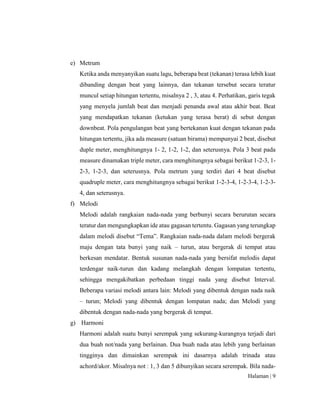 Halaman | 9
e) Metrum
Ketika anda menyanyikan suatu lagu, beberapa beat (tekanan) terasa lebih kuat
dibanding dengan beat yang lainnya, dan tekanan tersebut secara teratur
muncul setiap hitungan tertentu, misalnya 2 , 3, atau 4. Perhatikan, garis tegak
yang menyela jumlah beat dan menjadi penanda awal atau akhir beat. Beat
yang mendapatkan tekanan (ketukan yang terasa berat) di sebut dengan
downbeat. Pola pengulangan beat yang bertekanan kuat dengan tekanan pada
hitungan tertentu, jika ada measure (satuan birama) mempunyai 2 beat, disebut
duple meter, menghitungnya 1- 2, 1-2, 1-2, dan seterusnya. Pola 3 beat pada
measure dinamakan triple meter, cara menghitungnya sebagai berikut 1-2-3, 1-
2-3, 1-2-3, dan seterusnya. Pola metrum yang terdiri dari 4 beat disebut
quadruple meter, cara menghitungnya sebagai berikut 1-2-3-4, 1-2-3-4, 1-2-3-
4, dan seterusnya.
f) Melodi
Melodi adalah rangkaian nada-nada yang berbunyi secara berurutan secara
teratur dan mengungkapkan ide atau gagasan tertentu. Gagasan yang terungkap
dalam melodi disebut “Tema”. Rangkaian nada-nada dalam melodi bergerak
maju dengan tata bunyi yang naik – turun, atau bergerak di tempat atau
berkesan mendatar. Bentuk susunan nada-nada yang bersifat melodis dapat
terdengar naik-turun dan kadang melangkah dengan lompatan tertentu,
sehingga mengakibatkan perbedaan tinggi nada yang disebut Interval.
Beberapa variasi melodi antara lain: Melodi yang dibentuk dengan nada naik
– turun; Melodi yang dibentuk dengan lompatan nada; dan Melodi yang
dibentuk dengan nada-nada yang bergerak di tempat.
g) Harmoni
Harmoni adalah suatu bunyi serempak yang sekurang-kurangnya terjadi dari
dua buah not/nada yang berlainan. Dua buah nada atau lebih yang berlainan
tingginya dan dimainkan serempak ini dasarnya adalah trinada atau
achord/akor. Misalnya not : 1, 3 dan 5 dibunyikan secara serempak. Bila nada-
 