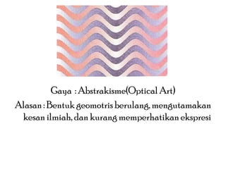 Gaya : Abstrakisme(Optical Art)
Alasan : Bentuk geomotris berulang, mengutamakan
kesan ilmiah, dan kurang memperhatikan ekspresi

 