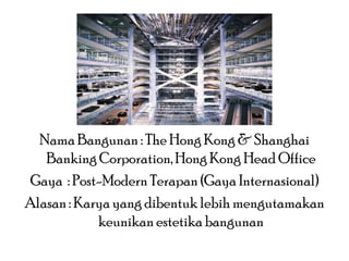Nama Bangunan : The Hong Kong & Shanghai
Banking Corporation, Hong Kong Head Office
Gaya : Post-Modern Terapan (Gaya Internasional)
Alasan : Karya yang dibentuk lebih mengutamakan
keunikan estetika bangunan

 