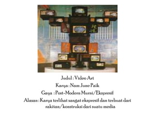 Judul : Video Art
Karya : Nam June Paik
Gaya : Post-Modern Murni/Ekspresif
Alasan : Karya terlihat sangat ekspresif dan terbuat dari
rakitan/konstruksi dari suatu media

 
