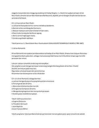 anggota masyarakat atas tanggung jawabnya terhadap Negara. J.L. David merupakan pelopor aliran 
Neo-Klasik, dimana lukisan Neo-Klasik bersifat Rasional, objektif, penuh dengan disiplin dan beraturan 
serta bersifat klasik. 
Ciri-cirinya Lukisan Neo-Klasik : 
a.Lukisan terikat pada norma-norma intelektual akademis. 
b.Bentuk selalu seimbang dan harmonis. 
c.Batasan-batasan warna bersifat bersih dan statis. 
d.Raut muka tenang dan berkesan agung. 
e.Berisi cerita lingkungan istana. 
f.Cenderung dilebih-lebihkan. 
Tokoh penerus J.L. David dalam Neo-Klasik adalah JEAN AUGUAST DOMINIQUE INGRES (1780-1867) 
2. Aliran Romantik 
Aliran Romantik merupakan pemberontakan terhadap aliran Neo-Klasik, dimana Jean Jacques Rousseau 
mengajak kembali pada alam, sebagai manusia yang tidak hanya memiliki pikiran tetapi juga memiliki 
perasaan dan emosi. 
Lukisan-lukisan romantik cenderung menampilkan : 
Hal yang berurusan dengan perasaan seseorang (sangat ditentang dalam aliran Neo- Klasik) 
Eksotik, kerinduan pada masa lalu 
Digunakan untuk perasaan dari penontonnya 
Kecantikan dan ketampanan selalu dilukiskan 
Ciri-ciri aliran Romantis sebagai berikut : 
a.Lukisan mengandung cerita yang dahsyat dan emosional. 
b.Penuh gerak dan dinamis. 
c.Warna bersifat kontras dan meriah. 
d.Pengaturan komposisi dinamis. 
e.Mengandung kegetiran dan menyentuh perasaan. 
f.Kedahsyatan melebihi kenyataan. 
Tokoh-tokhnya antara lain : 
a.Eugene Delacroix 
b.Theodore Gericault 
c.Jean Baptiste 
d.Jean Francois Millet 
Tokoh yang betul-betul pemberontak dan pertama kali menancapkan panji-panji romantisme adalah 
 