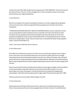Teodore Gericault (1791-1824) dengan karyanya yang berjudul “RAKIT MENDUSA”. Romantisme berasal 
dari bahasa Perancis “Roman” (cerita), sehingga aliran ini selalu melukiskan sebuah cerita tentang 
perbuatan besar atau tragedy yang dahsyat. 
3. Aliran Realisme 
Realisme merupakan aliran yang memandang dunia tanpa ilusi, mereka menggunakan penghayatan 
untuk menemukan dunia. Salah seorang tokoh Realisme yang bernama “Courbet” dari Perancis 
mengatakan : 
“TUNJUKANLAH KEPADAKU MALAIKAT, MAKA AKU AKAN MELUKISNYA, artinya ia tidak akan melukis 
sesuatu yang tidak ditunjukkan kepadanya (sesuatu yang tidak real/nyata). Aliran Realisme selalu 
melukiskan apa saja yang dijumpainya tanpa pandang bulu dan tanpa ada idealisasi, distorsi atau 
pengolahan-pengolahan lainnya. Gustave Courbet (1819-1877) memandang bahwa lukisan itu pada 
dasarnya seni yang kongkrit. Lukisan-lukisan Courbet selalu menampilkan kenyataan hidup yang pahit 
seperti “Lukisan Pemecah Batu” dll. 
Tokoh : Jean Francois, Millet dan Honore Daumier. 
4. Aliran Naturalisme 
Aliran Naturalisme adalah aliran yang mencintai dan memuja alam dengan segenap isinya. Penganut 
aliran ini berusaha untuk melukiskan keadaan alam, khususnya dari aspek yang menarik, sehingga 
lukisan Naturalisme selalu bertemakan keindahan alam dan isinya. Monet merupakan salah satu tokoh 
pelukis Naturalisme, tetapi terkadang lukisannya mendekati Realisme. Meskipun lukisan Naturalistiknya 
Monet yang mendekati Realisme, tetapi sangat berbeda dengan lukisan Gustave Courbert sebagai tokoh 
realisme. 
Realismenya Courbert bersifat sosialistik yang moralitasnya cukup tinggi, sedangkan realismenya Monet 
cenderung melukiskan yang indah-indah dan amoral, karena prinsip Monet adalah “seni untuk 
kepentingan seni, bukan untuk apapun. Para pelukis Naturalisme sering dijuluki sebagai pelukis 
pemandangan. Tokoh Naturalisme yang berasal dari Inggris adalah Thomas Gainsbrough (1727-1788). 
Tokohnya antara lain John Constable, William Hogart, Frans Hall. 
5. Aliran Impresionis 
Apabila ada orang mendengar istilah Impresionisme, maka asosiasi mereka biasanya tertuju pada 
lukisan-lukisan yang impresif, yaitu lukisan yang agak kabur dan tidak mendetail. Claud Monet bukan 
 