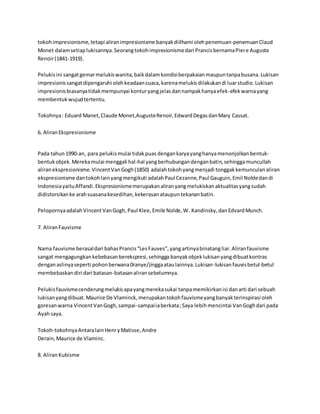 tokoh impresionisme, tetapi aliran impresionisme banyak diilhami oleh penemuan-penemuan Claud 
Monet dalam setiap lukisannya. Seorang tokoh impresionisme dari Prancis bernama Piere Auguste 
Renoir (1841-1919). 
Pelukis ini sangat gemar melukis wanita, baik dalam kondisi berpakaian maupun tanpa busana. Lukisan 
impresionis sangat dipengaruhi oleh keadaan cuaca, karena melukis dilakukan di luar studio. Lukisan 
impresionis biasanya tidak mempunyai kontur yang jelas dan nampak hanya efek-efek warna yang 
membentuk wujud tertentu. 
Tokohnya : Eduard Manet, Claude Monet,Auguste Renoir, Edward Degas dan Mary Cassat. 
6. Aliran Ekspresionisme 
Pada tahun 1990-an, para pelukis mulai tidak puas dengan karya yang hanya menonjolkan bentuk-bentuk 
objek. Mereka mulai menggali hal-hal yang berhubungan dengan batin, sehingga muncullah 
aliran ekspresionisme. Vincent Van Gogh (1850) adalah tokoh yang menjadi tonggak kemunculan aliran 
ekspresionisme dan tokoh lain yang mengikuti adalah Paul Cezanne, Paul Gauguin, Emil Nolde dan di 
Indonesia yaitu Affandi. Ekspresionisme merupakan aliran yang melukiskan aktualitas yang sudah 
didistorsikan ke arah suasana kesedihan, kekerasan ataupun tekanan batin. 
Pelopornya adalah Vincent Van Gogh, Paul Klee, Emile Nolde, W . Kandinsky, dan Edvard Munch. 
7. Aliran Fauvisme 
Nama fauvisme berasal dari bahas Prancis “Les Fauves”, yang artinya binatang liar. Aliran fauvisme 
sangat mengagungkan kebebasan berekspresi, sehingga banyak objek lukisan yang dibuat kontras 
dengan aslinya seperti pohon berwana 0ranye/jingga atau lainnya. Lukisan-lukisan fauvis betul-betul 
membebaskan diri dari batasan-batasan aliran sebelumnya. 
Pelukis fauvisme cenderung melukis apa yang mereka sukai tanpa memikirkan isi dan arti dari sebuah 
lukisan yang dibuat. Maurice De Vlaminck, merupakan tokoh fauvisme yang banyak terinspirasi oleh 
goresan warna Vincent Van Gogh, sampai-sampai ia berkata ; Saya lebih mencintai Van Gogh dari pada 
Ayah saya. 
Tokoh-tokohnya Antara lain Henr y Matisse, Andre 
Derain, Maurice de Vlaminc. 
8. Aliran Kubisme 
 