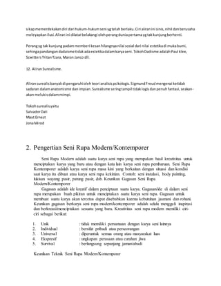 sikap memerdekakan diri dari hukum-hukum seni yg telah berlaku. Ciri aliran ini sinis, nihil dan berusaha 
meleyapkan ilusi. Aliran ini dilatar belakangi oleh perang dunia pertama yg tak kunjung berhenti. 
Perang yg tak kunjung padam memberi kesan hilangnya nilai sosial dari nilai estetika di muka bumi, 
sehinga pandangan dadaisme tidak ada estetika dalam karya seni. Tokoh Dadisme adalah Paul klee, 
Scwitters Tritan Tzara, Maron Janco dll. 
12. Aliran Surealisme. 
Aliran surealis banyak di pengaruhi oleh teori analisis psikologis. Sigmund Freud mengenai ketidak 
sadaran dalam anatomisme dan impian. Surealisme sering tampil tidak logis dan penuh fantasi, seakan-akan 
melukis dalam mimpi. 
Tokoh surealis yaitu 
Salvador Dali 
Maxt Ernest 
Jona Mirod 
2. Pengertian Seni Rupa Modern/Kontemporer 
Seni Rupa Modern adalah suatu karya seni rupa yang merupakan hasil kreativitas untuk 
menciptakan karya yang baru atau dengan kata lain karya seni rupa pembaruan. Seni Rupa 
Kontemporer adalah karya seni rupa masa kini yang berkaitan dengan situasi dan kondisi 
saat karya itu dibuat atau karya seni rupa kekinian. Contoh: seni instalasi, body painting, 
lukisan wayang pasir, patung pasir, dsb. Keunikan Gagasan Seni Rupa 
Modern/Kontemporer 
Gagasan adalah ide kreatif dalam penciptaan suatu karya. Gagasan/ide di dalam seni 
rupa merupakan buah pikiran untuk menciptakan suatu karya seni rupa. Gagasan untuk 
membuat suatu karya akan tercetus dapat disebabkan karena kebutuhan jasmani dan rohani. 
Keunikan gagasan berkarya seni rupa modern/kontemporer adalah selalu menggali inspirasi 
dan berkreasi/menciptakan sesuatu yang baru. Kreativitas seni rupa modern memiliki ciri-ciri 
sebagai berikut: 
1. Unik : tidak memiliki persamaan dengan karya seni lainnya 
2. Individual : bersifat pribadi atau perseorangan 
3. Universal : diperuntuk semua orang atau masyarakat luas 
4. Ekspresif : ungkapan perasaan atau curahan jiwa 
5. Survival : berlangsung sepanjang jaman/abadi 
Keunikan Teknik Seni Rupa Modern/Kontemporer 
 
