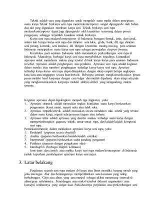 Teknik adalah cara yang digunakan untuk mengolah suatu media dalam penciptaan 
suatu karya.Teknik berkarya seni rupa modern/kontemporer sangat dipengaruhi oleh bahan 
dan alat yang digunakan membuat karya seni. Teknik berkarya seni rupa 
modern/kontemporer dapat juga dipengaruhi oleh kreativitas seseorang dalam proses 
pengerjaan, sehingga terjadilah keunikan teknik berkarya. 
Karya seni rupa modern/kontemporer di Indonesia beragam bentuk, jenis, dan corak, 
antara lain berupa karya seni rupa dua dimensi: seni lukis, grafis, batik, dll; tiga dimensi: 
seni patung, keramik, seni instalasi, dll. Dengan kreativitas masing-masing, para seniman 
Indonesia menciptakan suatu karya seni rupa sebagai perwujudan ekspresi jiwanya. 
Kreativitas para seniman Indonesia telah meramaikan perkembangan seni rupa di 
Indonesia. Munculnya berbagai karya seni rupa menyebabkan terjadinya komunikasi 
apresiasi untuk memahami makna yang tersirat di baik karya-karya para seniman Indonesia 
tersebut. Apresiasi adalah penghargaan atau penilaian. Apresiasi seni rupa adalah kegiatan 
dalam menilai atau memberi penghargaan terhadap karya-karya seni rupa. Apresiasi 
terhadap karya-karya seni rupa dapat ditunjukkan dengan sikap empati berupa ungkapan 
kata-kata atau tanggapan secara lisan/tertulis. Beberapa seniman mengkomunikasikan pesan-pesan 
melalui hasil karyanya dengan cara vulgar dan mudah dipahami, akan tetapi ada pula 
yang mengkomunikasikan karyanya melalui simbol-simbol yang mengandung makna 
tertentu. 
Kegiatan apresiasi dapat digolongkan menjadi tiga tingkatan, yaitu: 
1. Apresiasi simpatik adalah merasakan tingkat keindahan suatu karya berdasarkan 
pengamatan (kasat mata), seperti suka atau tidak suka. 
2. Apresiasi empatik/estetik adalah merasakan secara mendalam nilai estetik yang tersirat 
dalam suatu karya, seperti ada perasaan kagum atau terharu. 
3. Apresiasi kritis adalah apresiasi yang disertai analisis terhadap suatu karya dengan 
mempertimbangkan gagasan, teknik, unsur-unsur rupa, dan kaidah-kaidah komposisi 
seni rupa. 
Pendekatan/metode dalam melakukan apresiasi karya seni rupa, yaitu: 
1. Deskriptif (paparan secara obyektif) 
2. Analitis (paparan berdasarkan kaidah-kaidah estetika) 
3. Interpretatif (paparan berdasarkan sudut pandang pengamat) 
4. Penilaian (paparan dengan pengukuran nilai) 
5. Interdisiplin (berbagai disiplin keilmuan) 
Jenis-jenis dan contoh atau replika karya seni rupa modern/kontemporer di Indonesia 
(untuk keperluan pembelajaran apresiasi karya seni rupa). 
3. Latar belakang 
Perjalanan sejarah seni rupa modern di Eropa atau Barat memiliki benang merah yang 
jelas dan tegas. Alur dan bentangannya memperlihatkan satu kesatuan yang saling 
berhubungan. Gaya atau aliran yang satu muncul sebagai akibat menentang (mereaksi) 
aliran/gaya sebelumnya. Penentangan atau reaksi tersebut didasari argumentasi atau 
konsepsi senimannya yang sangat kuat. Pada dasarnya perjalanan atau perkembangan seni 
 