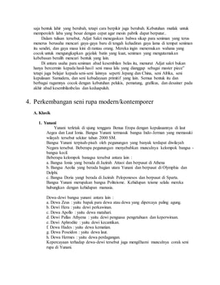 saja bentuk lahir yang berubah, tetapi cara berpikir juga berubah. Kebutuhan mutlak untuk 
memperoleh laba yang besar dengan cepat agar mesin pabrik dapat berputar.. 
Dalam tulisan tersebut, Adjat Sakri menegaskan bahwa sikap para seniman yang terus 
menerus berusaha mencari gaya-gaya baru di tengah kehadiran gaya lama di tempat seniman 
itu sendiri, dan gaya masa kini di rantau orang. Mereka ingin menemukan wahana yang 
cocok untuk mengungkapkan gejolak batin yang kuat, seniman yang mengutamakan 
kebebasan beralih mencari bentuk yang lain. 
Di antara usaha para seniman abad kesembilan belas itu, menurut Adjat sakri bukan 
hanya bercermin kepada hasil-hasil seni masa lalu yang dianggap sebagai master piece‟ 
tetapi juga belajar kepada seni-seni lainnya seperti Jepang dan China, seni Afrika, seni 
kepulauan Samudera, dan seni kebudayaan primitif yang lain. Semua bentuk itu dan 
berbagai ragamnya cocok dengan kebutuhan pelukis, pematung, grafikus, dan desainer pada 
akhir abad kesembilanbelas dan keduapuluh. 
4. Perkembangan seni rupa modern/kontemporer 
A. Klasik 
1. Yunani 
Yunani terletak di ujung tenggara Benua Eropa dengan kepulauannya di laut 
Aegea dan Laut Ionia. Bangsa Yunani termasuk bangsa Indo-Jerman yang memasuki 
wilayah tersebut sekitar tahun 2000 SM. 
Bangsa Yunani terpisah-pisah oleh pegunungan yang banyak terdapat diwilayah 
Negara tersebut. Beberapa pegunungan menyebabkan munculnya kelompok bangsa - 
bangsa kecil. 
Beberapa kelompok banagsa tersebut antara lain : 
a. Bangsa Ionia yang berada di Jazirah Attaoi dan berpusat di Athena 
b. Bangsa Aeolia yang berada bagian utara Yunani dan berpusat di Olymphia dan 
Delphi. 
c. Bangsa Doria yangt berada di Jazirah Peloponesos dan berpusat di Sparta. 
Bangsa Yunani merupakan bangsa Politeisme. Kehidupan teisme selalu mereka 
hubungkan dengan kehidupan manusia. 
Dewa-dewi bangsa yunani antara lain : 
a. Dewa Zeus : yaitu bapak para dewa atau dewa yang dipercaya paling agung. 
b. Dewi Hera : yaitu dewi perkawinan. 
c. Dewa Apollo : yaitu dewa matahari. 
d. Dewi Pallas Athyena : yaitu dewi penguasa pengetahuan dan keperwiraan. 
e. Dewi Aphrodite : yaitu dewi kecantikan. 
f. Dewa Hades : yaitu dewa kematian. 
g. Dewa Poseidon : yaitu dewa laut. 
h. Dewa Hermes : yaitu dewa perdagangan. 
Kepercayaan terhadap dewa-dewi tersebut juga mengilhami munculnya corak seni 
rupa di Yunani. 
 
