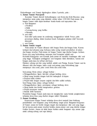 Perkembangan seni Yunani digolongkan dalam 3 periode, yaitu : 
1. Zaman Yunani Prasejarah 
Kesenian Yunani diawali berkembangnya seni Kreta dan Kriti-Mycenea yang 
merupakan nama pulau yang diduduki sekitar tahun 1250 SM. Pada zaman ini, 
bangsa Yunani telah dapat membuat benda-benda seni rupa,antara lain : 
a. Seni Bangunan 
o Pavilliun 
o Balik 
o Lorong-lorong yang berliku 
o Beranda. 
b. seni relief 
Seni relief pada zaman itu cenderung menggunakan teknik Fresco, yaitu 
pewarnaan dinding dalam keadaan basah. Sedangkan pahatan relief bercorak 
dekoratif. 
c. seni Patung 
2. Zaman Yunani tengah 
Pada zaman ini Yunani dikuasai oleh bangsa Doria dan bangsa Ionia. Karena 
terdapat dua kekuatan yang berkuasa maka sering terjadi perselisihan di antara 
dua bangsa tersebut. Pada zaman ini bangsa Yunani juga disebut bangsa Archaea 
Karya seni yang berkembang mencapai taraf kemajuan adalah seni 
Keramik.Peninggalan seni keramik pada zaman ini memiliki kandungan nilai seni 
yang tinggi. Sedangkan peninggalan seni bangunan tidak ditemukan, karena seni 
bangun pada masa itu terbuat dari kayu. 
Diantara cabang seni lain yang tumbuh adalah seni Patung. Karena Yunani saat itu 
dikuasai oleh dua bangsa, maka corak seni patung yang berkembang juga 
mempunyai dua corak, yatiu corak Doria dan corak Ionia. 
Seni patung Doria cirinya sebagai berikut : 
o Menggambarkan figure laki-laki sebagai lambing dewa 
o Sikap orang berjalan dengan kaki kiri melangkah di depan 
o Proporsi tidak realistis 
o Wajah bulat dengan senyum angkuh dan bibir sedikit terbuka. 
Seni Patung Ionia cirinya sebagai berikut : 
o Menggambarkan figure perempuan sebagai lambang dewi. 
o Sikap duduk dan berdiri mengesankan gerakan. 
o Wajah tersenyum ramah. 
o Bentuk lebih harmonis. 
Peradaban bangsa Yunani pada masa ini menghasilan suatu bentuk penghormatan 
terhadap dewa Zeus yang disebut dengan istilah Olympiade. 
3. Zaman Gemilang. 
Kepercayaan bangsa Yunani terhadap dewa-dewi menjadi latar belakang 
pertumbuhan seni bangunan yang berkembang sangat pesat. Bangunan-bangunan 
di Yunani zaman ini berdiri dengan megah dan mempunyai nilai seni yang tinggi . 
hal ini karena pada zaman tersebut berlaku aturan-aturan seni yang disebut dengan 
Golden Section. Aturan ini tidak hanya berlaku untuk bangunan saja, namun juga 
untuk cabang-cabang seni rupa lainnya. 
 