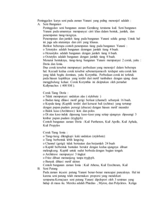 Peninggalan karya seni pada zaman Yunani yang paling menonjol adalah : 
A. Seni Bangunan 
Peninggalan seni bangunan zaman Gemilang terutama kuil. Seni bangunan 
Yunani pada umumnya mempunyai cirri khas dalam bentuk, jumlah, dan 
penempatan tiang-tiangnya. 
Penempatan dan jumlah tiang pada bangunan Yunani selalu genap. Untuk hal 
ini juga ada aturannya dan cirri yang khusus. 
Berikut beberapa contoh penenpatan tiang pada bangunan Yunani : 
o Tetratylos adalah bangunan denmgan jumlah tiang 4 buah. 
o Hexastylos adalah bangunan dengan jumlah tiang 6 buah. 
o Octatylos adalah bangunan dengan jumlah tiang 8 buah. 
Menurut bentuknya, tiang-tiang bangunan Yunani mempunyai 2 corak, yaitu : 
Doria dan Ionia. 
Dua corak tersebut mempunyai perbedaan yang menonjol dalam beberapa 
hal. Kecuali kedua corak tersebut sebenarnyamasih terdapat satu corak lain 
yang tidak begitu dominan, yaitu Korynthia. Perbedaan corak ini terletak 
pada hiasan kapitilnya yang terdiri dari motif tumbuhan dengan ujung daun 
mengghulung keluar. Corak Korynthia ini diciptakan oleh pemahat 
Kallymachos ( 400 SM ). 
Corak Tiang Doria : 
o Tidak mempunyai undakan alas ( stylobate ) 
o Badan tiang dihiasi motif gerigi bertaut (channel) sebanyak 16 buah. 
o Kepala tiang (Kapitil) terdiri dari kerucut bali (echirus) yang tertutup 
dengan papan pualam persegi (abacus) dengan hiasan motif meander 
o Balok kaso (Architrave) licin dan polos 
o Di atas kaso induk dipasang kaso-kaso yang setiap ujungnya dipasangi 3 
lembar papan pualam (tryglyph) 
Contoh bangunan zaman Doria : Kuil Parthenon, Kuil Apollo, Kuil Aphala, 
Kuil Propylos 
Corak Tiang Ionia : 
o Tiang-tiang dilengkapi kaki undakan (stylobate) 
o Tiang berbentuk lebih langsing 
o Channel (gerigi) tidak bertautan dan berjumlah 24 buah 
o Kapitil berbentuk bantalan berukir dengan kedua ujungnya dibuat 
melengkung. Kapitil untuk sudut berbeda dengan bagian tengah. 
o Architrave mempunyai 3 tingkat 
o Friez dibuat memanjang tanpa tryglyph. 
o Banyak dihiasi motif ukiran 
Contoh bangunan zaman Ionia : Kuil Athena, Kuil Erechteum, Kuil 
B. Seni Patung 
Pada zaman ini,seni patung Yunani benar-benar mencapai puncaknya. Hal ini 
karena seni patung telah menemukan proporsi yang mendekati 
sempurna.Kemajuan seni patung Yunani dipelopori oleh 3 seniman yang 
hidup di masa itu. Mereka adalah Phiedias , Myron, dan Polycletos. Ketiga 
 