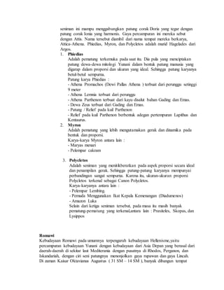 seniman ini mampu menggabungkan patung corak Doria yang tegar dengan 
patung corak Ionia yang harmonis. Gaya percampuran ini mereka sebut 
dengan Attis. Nama tersebut diambil dari nama tempat mereka berkarya, 
Attica-Athena. Phiedias, Myron, dan Polycletos adalah murid Hagelades dari 
Argos. 
1. Phiedias 
Adalah pematung terkemuka pada saat itu. Dia pula yang menciptakan 
patung dewa-dewa mitologi Yunani dalam bentuk patung manusia yang 
digarap dalam proporsi dan ukuran yang ideal. Sehingga patung karyanya 
betul-betul sempurna. 
Patung karya Phiedias : 
- Athena Promachos (Dewi Pallas Athena ) terbuat dari perunggu setinggi 
9 meter 
- Athena Lemnia terbuat dari perunggu 
- Athena Parthenon terbuat dari kayu disalut bahan Gading dan Emas. 
- Dewa Zeus terbuat dari Gading dan Emas. 
- Patung / Relief pada kuil Parthenon 
- Relief pada kuil Parthenon berbentuk adegan pertempuran Lapithus dan 
Kentaurus. 
2. Myron 
Adalah pematung yang lebih mengutamakan gerak dan dinamika pada 
bentuk dan proporsi. 
Karya-karya Myron antara lain : 
- Maryas menari 
- Pelempar cakram 
3. Polycletos 
Adalah seniman yang menitikberatkan pada aspek proporsi secara ideal 
dan penampilan gerak. Sehingga patung-patung karyanya mempunyai 
perbandingan sangat sempurna. Karena itu, ukuran-ukuran proporsi 
Polycletos terkenal sebagai Canon Polycletos. 
Karya-karyanya antara lain : 
- Pelempar Lembing. 
- Pemuda Menggunakan Ikat Kepala Kemenangan (Diadumenos) 
- Amazon Luka 
Selain dari ketiga seniman tersebut, pada masa itu masih banyak 
pematung-pematung yang terkenal,antara lain : Praxiteles, Skopas, dan 
Lysippos 
Romawi 
Kebudayaan Romawi pada umumnya terpengaruh kebudayaan Hellenisme,yaitu 
percampuran kebudayaan Yunani dengan kebudayaan dari Asia Depan yang berasal dari 
daerah-daerah di sekitar laut Mediterania dengan pusatnya di Rhodos, Perganon, dan 
Iskandariah, dengan ciri seni patungnya menonjolkan gaya rupawan dan gaya Lincah. 
Di zaman Kaisar Oktavianus Augustus ( 31 SM – 14 SM ), banyak dibangun tempat 
 