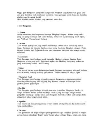 tinggal para bangsawan yang indah dengan seni bangunan yang berunsurkan gaya Ionia 
dan gaya Korinthia pada pembuatan kapitilnya. Gaya gabungan corak Ionia dan Korinthia 
disebut gaya Komposit Kapitil. 
Hasil kesenian zaman Romawi yang menonjol antara lain : 
o Seni Bangunan 
1. Istana 
Istana atau rumah para bangsawan biasanya dilengkapi dengan : Atrium (ruang muka 
yang luas yang dikelilingi oleh kamar-kamar), Impluvium (Kolam renang tadah hujan), 
dan Prytillium (Taman-taman bertiang) 
- Theater 
Yaitu tempat pertunjukan yang tempat penontonnya dibuat makin kebelakang makin 
tinggi. Bangunan ini biasanya didirikan pada lereng bukit dan dilengkapi dengan : Pentas 
(tempat bermain) dan Orchresta (tempat para bangsawan menonton atau tempat pemain 
cadangan) 
- Colosseum 
Yaitu bangunan yang berfungsi untuk mengadu Gladiator melawan binatang buas. 
Bangunan ini ada yang terdiri dari empat tingkat dan dikelilingi tiang-tiang colosseum 
yang menampung sampai 100.000 orang. 
- Circus 
Yaitu tempat pacuan kereta kuda dengan bentuk bangunan memanjang, di tengah terdapat 
tembok berhias lambang- lambang perlombaan. Tembok berhias ini disebut Spina 
- Triumphal Arch 
Yaitu bangunan yang berguna sebagai monument kemenangan atau penghormatan 
terhadap pahlawan yang telah berjuang bagi Romawi. Gapura ini biasanya dihiasi 
gambar-gambar peperangan. 
- Basilika 
Yaitu bangunan yang berfungsi sebagai pasar atau pengadilan. Bangunan Basilika ini 
sangat sederhana karena terbuat dari kayu. Basilika yang berfungsi sebagai tempat 
pengadilan dilengkapi dengan apsis, yaitu bangunan berbentuk ladam kuda dengan lantai 
ditinggikan untuk tempat duduk hakim. 
- Aquaduct 
Yaitu saluran air atau gorong-gorong air dari sumber air di perbukitan ke daerah-daerah 
yang membutuhkan. 
- Thermae 
Yaitu pemandian air hangat dengan system pemanasan api. Bangunan profane ini sangat 
mewah karena dilengkapi dengan kamar-kamar untuk berbagai fungsi, taman, dan ruang 
 