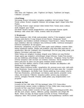 istirahat. 
Suhu airnya ada 3 tingkatan, yaitu : Frigdrium (air dingin), Tepidarium (air hangat), 
Caldarium ( air panas) 
o Seni Patung 
Seni patung Romawi kebanyakan merupakan penjiplakan dari seni patung Yunani. 
Namun seniman Romawi mengubah bahannya dari perunggu diganti dengan bahan Batu 
Pualam. 
Seni patung Romawi sangat menonjol dalam bentuk Potret. Namun unsure realisnya 
masih menganut gaya Yunani. 
Seni Relief Romawi banyak menggambarkan cerita peperangan bertema sejarah. 
Bentuknya tidak sebaik relief Yunani, terutama dalam hal perspektif. 
B. Renaissance 
Zaman Renaissance lahir di Italia pada permulaan abad ke-15 dan mengalami puncak 
kejayaan pada abad ke-16 yang berpusat di kota Florence. Renaissance berarti 
Kebangkitan atau Kelahiran kembanli kebudayaan Yunani-Romawi. Adanya Renaissance 
dapat melahirkan nilai-nilai kehidupan baru, kebebasan berfikir, kebebasan menuangkan 
kebebasan menciptakan ide dan gagasan. 
Renaissance mengandung arti yang luas dalam segala aspek kehidupan, terutama dalam 
bidang kebudayaan manusia. Dengan pola pemikiran yang bebas,maka pada masa ini 
memunculkan nilai-nilai kehidupan baru, berpandangan baru dan yang paling prinsip pola 
hidupnya berorientasi pada masa depan. 
Dalam bidang seni mengalami kemajuan denganh pesat. Bahkan seni yang bberkait 
dengan agama juga mengalami perkembangan dengan bebasnya. Sampai Paus-pausnya 
pun mau melindungi perkembangan kesenian Renaissance. Terciptanya Gereja San Pietro 
di Roma merupakan salah satu hasil seni arsitektur renaissance. Hal itu merupakan bukti 
bahwa pada masa itu antara seni dan agama mendapat tempat tersendiri. 
Gereja San Pietro didirikan abad ke-16 oleh seniman Bramante dan dilanjutkan oleh 
Michelangelo, terutama kubahnya. 
Dengan adanya kebebasan berfikir, mengeluarkan ide, perasaan secara wajar, maka pada 
zaman Renaissance banyak memunculkan tokoh-tokoh seni dunia antara lain : Leonardo 
da Vinci, Michelangelo, dan Raffael Santi. Mereka adalah tiga besar seniman abad itu. 
Pada masa Renaissance, perkembangan seni lukisnya pada anatomi, perspektif, warna, 
cahaya, dan komposisi. Pollainolo merupakan pelukis pertama yang mempelajari 
anatomi, sedangkan Pierodella Pransiska adalah pelukis yang memperkenalkan teori 
perspektif. 
Leonardo da Vinci 
Leonardo da Vinci lahir tahun 1452 dan meninggal tahun 1519. Nama aslinya 
Leonardo,karena menurut statistic ia dilahirkan di Vinci (Italia) maka orang menyebut 
Leonardo da Vinci yang berarti Leonardo dari kota Vinci. 
Disamping seorang seniman Leonerdo da Vinci juga seorang pematung,penyelidik alam, 
ahli ilmu pasti, penyair, musikus, ahlibotani, geologi, matematika dan sebagai ahli 
filsafat. Dalam seni lukis dia belajar kepada Verrochio di Firenze. Pertkembangan 
selanjutnya tahun 1482 Leonardo pindah ke Milano dan kepindahannya membawa tanda 
 