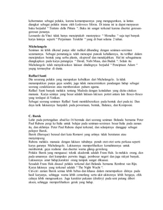 kehormatan sebagai pelukis, karena kemampuannya yang mengagumkan, ia lantas 
diangkat sebagai pelukis istana oleh Lodovoco Sforza. Di istana ini ia dapat menyusun 
buku berjudul “ Trattato della Pittura “. Buku ini sangat terkenal karena disertai goresan-goresan 
penanya. 
Leonardo da Vinci tidak hanya menciptakab masterpiece “ Monalisa “ saja tapi banyak 
karya lainnya seperti “ Perjamuan Terakhir “ yang di buat selama 2 tahun. 
Michelangelo 
Seniman ini lebih dikenal punya sifat radikal dibanding dengan seniman-seniman 
sezamannya. Sebagai pematung,ia telah mencapai puncak kehaliannya, itu terlihat dalam 
menciptakan bentuk yang serba plastis, ekspresif dan menakjubkan. Hal ini sebagaimana 
diungkapkan pada karya patungnya “ David, Nabi Musa, dan Budak “. Selain itu 
Michelangelo telah menyelesaikan lukisan dindingnya berjudul “ Penciptaan Adam “ 
yaqng termasyhur di dunia. 
Raffael Santi 
Dia seoarang pelukis yang merupakan kebalikan dari Michelangelo. Ia tidak 
menampakkan punya gaya sendiri, juga tidak mencerminkan pandangan hidup sebagai 
seorang cendekiawan atau membawakan paham agama. 
Raffael Santi banyak melukis tentang Madoda dengan keindahan yang dicita-citakan 
manusia. Karya seninya yang besar adalah lukisan- lukisan potret antara lain fresco-fresco 
yang terdapat di Vatikan. 
Sebagai seorang seniman Raffael Santi menitikberatkan pada bentuk dari pada isi. Dan 
daya tarik lukisannya hanyalah pada pewarnaan, bentuk, Balance, dan Komposisi. 
C. Barok 
Lahir pada pertengahan abad ke-16 bermula dari seorang seniman Belanda bernama Peter 
Paul Rubens pergi ke Italia untuk belajar pada seniman-seniman besar Italia pada zaman 
itu, dan akhirnya Peter Paul Rubens dapat terkenal, dan selanjutnya dianggap sebagai 
pelopor Barok. 
Barok (Baroque) berasal dari kata Romawi yang artinya tidak beraturan atau 
menyimpang. 
Rubens melukis manusia dengan lukisan tubuhnya penuh otot-otot serta perkasa seperti 
karya gurunya Michelangelo. Lukisannya memperlihatkan kemahirannya untuk 
membentuk gaya realisme dan disertai warna gilang-gemilang. 
Pelukis Barok yang menguasai teknik akademik adalah Frans Hals. Ia melukis orang, dan 
pada umumnya dari kumpulan perwira tinggi, pembesar negeri dan juga rakyat banyak. 
Lukisannya amat hidup,karakter orang tampak sangat dikuasai. 
Sesudah Frans Hals disusul pelukis terkenal dari Belanda bernama Rembrat van Rijn. 
Karya lukisnya yang terkenal adalah “ The Night Wacht “. 
Ciri-ciri zaman Barok semua lebih bebas dan leluasa dalam menempatkan dirinya pada 
hasil karyanya, sehingga warna lebih cemerlang serta ukir-ukirannya lebih bergaya, efek 
cahaya lebih mengesankan. Juga karakter pakaian (drafery) pada seni patung diberi 
aksen, sehingga memperlihatkan gerak yang hidup. 
 