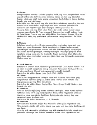 D. Rococo 
Pada pertengahan abad ke-18, setelah pengaruh Barok yang selalu mengutamakan sesuatu 
yang dibuat-buat atau berlebihan mulai menurun, muncul era baru yang dinamakan 
Rococo, yakni suatu istilah nama tentang kemunduran Barok. Istilah ini berasal dari kata 
Rocaille yaitu seni kulit kerang. 
Kalau dilihat dari fakta sejarah yang ada, bahwa Rococo bukanlah suatu aliran baru atau 
kelanjutan dari zaman Barok, tetapi hanya suatu tanda atau nama pada sifat-sifat 
kehancuran atau penyelewengan-penyelewengan seniman pada waktu itu. 
Walaupun karya seni yang diberi istilah Rococo ini bernilai rendah, namun banyak 
pengaruh padawaktu itu. Di Perancis pengaruh Rococo meluas setelah wafatnya Louis 
IV. Gaya Rococo Perancis yang khas adalah lukisan Jean Antoine Watteau. Aliran ini 
membawakan sikap yang berkehendak pada kehendak kosong,berlebihan, dan dibuat-buat. 
E. Modern 
Kebebasan mengekspresikan ide atau gagasan dalam menciptakan karya seni, yang 
dimulai dari zaman Renaissance, Barok, dan dilanjutkan Rococo,berdampakpada 
perkembangan seni pada zaman Modern. Pada awal perkembangannya sering terjadi 
tidak adanya kesatuan pandangan, bahkan pertentangan satu dengan yang lain dalam 
memahami konsep karya seni. Hal itu ditandai dengan munculnya faham-faham atau 
aliran-aliran untuk menciptakan karya seni. Aliran-aliran yang bermunculan pada zaman 
Modern antara lain : 
• Neo – Klasisisme 
Pada masa ini seniman masih berorientasi pada konsep seni klasik Yunani-Romawi. Ciri-ciri 
aliran ini adalah memperkaya konsep seni zaman Renaissance Barok, dan Rococo. 
Obyeknya cenderung dekoratif serta mempunyai kesan elok dan indah. 
Tokoh aliran ini adalah : Jaques Louis David (1748 – 1825). 
• Realisme 
Aliran Realis menggambarkan kehidupan sehari-hari. Realisme adalah aliran yang 
mengutamakan kenyataan yang ada. Dalam hal ini seniman dalam berkarya seni, 
berpegang pada apa yang dilihat dan dialami. 
Tokoh aliran ini adalah : Gustav Caurbet Hore Dimer, George Hendrik Breitner, Jean 
Francois, dan Milet. 
• Naturalisme 
Aliran ini mencari obyek yang diambil dari tiruan alam nyata. Aliran Natural berusaha 
melukiskan suatu obyek yang mempergunakan teknik indera pengelihatan tanpa ada 
penafsiran. Unsur yang dipilih diambilkan dari sebagian atau mungkin juga yang 
mempunyai unsure keindahan saja. 
Tokoh aliran ini adalah : Jan varmeer, J.L.E. Meissonier. 
• Romantisme 
Perbedaan aliran Romantis dengan Neo-Klasisisme terlihat pada pengambilan tema. 
Aliran romantis ditandai oleh kontras cahaya yang tegas, kaya akan warna dan komposisi 
yang hidup. 
Aliran ini lebih menekankan pada bagian yang lebih emosional dari sifat manusia dari 
pada siafat rasionalnya. Bila seniman melukiskan wanita cantik, digambarkan dari 
 