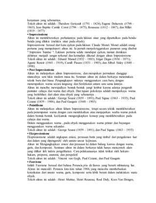 kenyataan yang sebenarnya. 
Tokoh aliran ini adalah : Theodore Gericault (1791 – 1824), Eugene Delacroix (1798 – 
1863), Jean Baptite Camile Corot (1796 – 1875), Rousseau (1812 – 1867), dan Millet 
(1819 – 1877) 
• Impresionisme 
Aliran ini menitikberatkan perhatiannya pada lukisan sinar yang dipantulkan pada benda-benda 
yang dilukis (melukis sinar pada obyek). 
Impresionisme berasal dari kata ejekan pada lukisan Claude Monet. Monet adalah orang 
pertama yang mempelopori aliran ini. Ia pernah menyelenggarakan pameran yang disebut 
“ Impresion Sunrise “. Lukisan pertama selalu mendapat ejekan, namun demikian 
akhirnya menjadi sangat terkenal dan kemudian dikenal dengan aliran Impresionisme 
Tokoh aliran ini adalah : Eduard Maned (1832 – 1883), Edgar Degas (1834 – 1871), 
Aguste Renoir (1841 – 1919), Camill Pissaro (1831 – 1903), dan Alfred Sisley (1840 – 
1898). 
• Post Impresionisme 
Aliran ini melanjutkan aliran Impresionisme, dan merupakan permulaan dianggap 
munculnya seni lukis modern masa itu. Seniman aliran ini dalam berkarya menemukan 
teknik baru dari biasa. Pengungkapan nidenya menggunakan cara baru, dengan 
menempatkan warna secara langsung dan berdekatan antara satu sama lainnya. 
Aliran ini menciba mewujudkan bentuk-bentuk yangt lembut karena adanya pengaruh 
pantulan cahaya dan warna dari obyek. Dan tujuan pokoknya adalah memperkaya warna 
yang berlebihan dari alam atau obyek yang sebenarnya . 
Tokoh aliran ini adalah : George Seurat (1859 – 1891), Paul Signac (1863 – 1935), Paul 
Cezane (1839 – 1906), dan Paul Gaugain (1848 – 1903). 
• Pointilisme 
Aliran ini melanjutkan aliran faham Impresionisme, tetapi secara teknik menitikberatkan 
pada penempatan warna dengan cara mendekatkan atau menjajarkan warba-warna pokok 
dalam bentuk-bentuk kecil,untuk mengungkapkan konsep yang menitikberatkan pada 
cahaya dan warna. 
Dalam menggunakan warna , pada obyek menggunakan warna primer dan bayangan 
menggunakan warna sekunder. 
Tokoh aliran ini adalah : George Seurat (1859 – 1891), dan Paul Signac (1863 – 1935) 
• Ekspresionisme 
Ekspresionisme adalah ungkapan emosi, perasaan batin yang timbul dari pengalaman luar 
dan dalam yang dipengaruhi oleh unsure-unsur kejiwaan. 
Aliran ini Mengungkapkan emosi dan perasaan ke dalam bidang kanvas dengan warna, 
garis, dan komposisi. Seniman aliran ini dalam berkarya tidak hanya mencontoh alam 
yang dilihat ileh indera pengelihatan. Cara pelaksanaanya tidak terikat oleh hokum-hukum, 
proporsi, anatomi, dan perspektif. 
Tokoh aliran ini adalah : Vincent van Gogh, Paul Cezane, dan Paul Gaugain 
• Fauvisme 
Istilah Fauvisme berasal dari bahasa Perancis,ytiu de fauves yang berarti mbinatang liar. 
Al;iran ini munculdi Perancis kira-kira tahun 1904, yang mencoba membebaskan 
keterikatan dari unsure warna, garis, komposisi serta lebih berani dalam melukiskan suatu 
obyek. 
Tokoh aliran ini adalah : Henri Mattise, Henri Rouseau, Roul Dufy, Koes Van Dongen, 
 