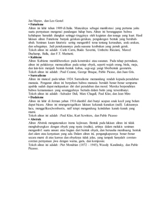 Jan Sluyter, dan Leo Gestel 
• Futurisme 
Aliran ini lahir tahun 1909 di Italia. Munculnya sebagai manifestasi yang pertama yaitu 
suatu pernyataan mengenai pandangan hidup baru. Aliran ini beranggapan bahwa 
kehidupan haruslah diangkat setinggi-tingginya oleh kegiatan dan tenaga yang kuat. Hasil 
lukisan aliran Futurisme banyak gerakan-gerakan, pengulangan bentuk yang berubah-ubah. 
Seniman kaum futuristic sering mengambil tema tentang kerusuhan, arak-arakan, 
dan sebagainya. Jadi penekanannya pada suasana kesibukan yang penuh gerak. 
Tokoh aliran ini adalah : Carlo Carra, Buido Saverini, Umberto Riociani, Marcel 
Duchamp, Balla, dan F.T. Marinetti. 
• Kubisme 
Aliran Kubisme menitikberatkan pada konstruksi atau susunan. Pada tahap permulaan, 
aliran ini pelukisnya memecahkan pada setiap obyek, seperti wajah orang, biola, meja, 
dan lain-lain menjadi bentuk-bentuk kubus, segi-segi yangt bberbentuk geometris. 
Tokoh aliran ini adalah : Paul Cezane, George Braque, Pablo Picaso, dan Juan Gris. 
• Surrealisme 
Aliran ini muncul pada tahun 1924. Surrealisme memandang rendah kepada peradaban 
manusia. Penganut aliran ini berpaham bahwa manusia berulah benar-benar sempurna 
apabila sudah dapat melepaskan diri dari peradaban dan moral. Mereka berpendirian 
bahwa kemanusiaan yang sesungguhnya bertada dalam batin yang tersembunyi. 
Tokoh aliran ini adalah : Salvador Dali, Marc Chagall, Paul Klee, dan Jean Miro 
• Dadaisme 
Aliran ini lahir di Jerman yahun 1916 diambil dari bunyi ucapan anak kecil yang belum 
dapat bicara. Aliran ini nmengetengahkan lukisan kekanak-kanakan (naïf). Lukisannya 
lucu, menggelikan,bombastis, naïf tetapi mengandung keindahan kanak-kanak yang 
murni. 
Tokoh aliran ini adalah : Paul Klee, Kurt Scwitters, dan Pablo Picasso 
• Abstrak 
Aliran Abstrak mengutamakan irama kejiwaan. Bentuk pada lukisan aliran ini tidak 
menghubungkan dengan obyek yang nyata (realita), artinya dalam melukis seniman 
mengambil suatu unsure atau bagian dari bentuk obyek, dan berusaha membuang bentuk 
dari alam atau kenyataan yang ada. Dalam aliran ini, pengungkapannya benar-benar 
secara murni di atas kanvas dan obyeknya tidak jelas, yang tampak hanyalah coretan-coretan 
pernyataan jiwa dengan warna, garis, dan komposisi. 
Tokoh aliran ini adalah : Piet Mondrian (1872 – 1945), Wassily Kandinsky, dan Pablo 
Picasso. 
 