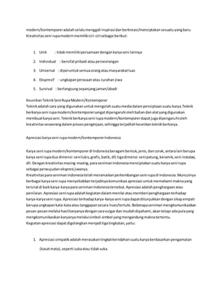 modern/kontemporer adalah selalu menggali inspirasi dan berkreasi/menciptakan sesuatu yang baru. 
Kreativitas seni rupa modern memiliki ciri-ciri sebagai berikut: 
1. Unik : tidak memiliki persamaan dengan karya seni lainnya 
2. Individual : bersifat pribadi atau perseorangan 
3. Universal : diperuntuk semua orang atau masyarakat luas 
4. Ekspresif : ungkapan perasaan atau curahan jiwa 
5. Survival : berlangsung sepanjang jaman/abadi 
Keunikan Teknik Seni Rupa Modern/Kontemporer 
Teknik adalah cara yang digunakan untuk mengolah suatu media dalam penciptaan suatu karya.Teknik 
berkarya seni rupa modern/kontemporer sangat dipengaruhi oleh bahan dan alat yang digunakan 
membuat karya seni. Teknik berkarya seni rupa modern/kontemporer dapat juga dipengaruhi oleh 
kreativitas seseorang dalam proses pengerjaan, sehingga terjadilah keunikan teknik berkarya. 
Apresiasi karya seni rupa modern/kontemporer Indonesia 
Karya seni rupa modern/kontemporer di Indonesia beragam bentuk, jenis, dan corak, antara lain berupa 
karya seni rupa dua dimensi: seni lukis, grafis, batik, dll; tiga dimensi: seni patung, keramik, seni instalasi, 
dll. Dengan kreativitas masing-masing, para seniman Indonesia menciptakan suatu karya seni rupa 
sebagai perwujudan ekspresi jiwanya. 
Kreativitas para seniman Indonesia telah meramaikan perkembangan seni rupa di Indonesia. Munculnya 
berbagai karya seni rupa menyebabkan terjadinya komunikasi apresiasi untuk memahami makna yang 
tersirat di baik karya-karya para seniman Indonesia tersebut. Apresiasi adalah penghargaan atau 
penilaian. Apresiasi seni rupa adalah kegiatan dalam menilai atau memberi penghargaan terhadap 
karya-karya seni rupa. Apresiasi terhadap karya-karya seni rupa dapat ditunjukkan dengan sikap empati 
berupa ungkapan kata-kata atau tanggapan secara lisan/tertulis. Beberapa seniman mengkomunikasikan 
pesan-pesan melalui hasil karyanya dengan cara vulgar dan mudah dipahami, akan tetapi ada pula yang 
mengkomunikasikan karyanya melalui simbol-simbol yang mengandung makna tertentu. 
Kegiatan apresiasi dapat digolongkan menjadi tiga tingkatan, yaitu: 
1. Apresiasi simpatik adalah merasakan tingkat keindahan suatu karya berdasarkan pengamatan 
(kasat mata), seperti suka atau tidak suka. 
 
