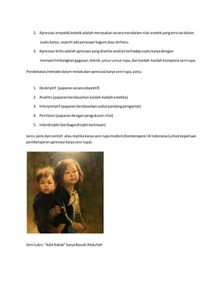 2. Apresiasi empatik/estetik adalah merasakan secara mendalam nilai estetik yang tersirat dalam 
suatu karya, seperti ada perasaan kagum atau terharu. 
3. Apresiasi kritis adalah apresiasi yang disertai analisis terhadap suatu karya dengan 
mempertimbangkan gagasan, teknik, unsur-unsur rupa, dan kaidah-kaidah komposisi seni rupa. 
Pendekatan/metode dalam melakukan apresiasi karya seni rupa, yaitu: 
1. Deskriptif (paparan secara obyektif) 
2. Analitis (paparan berdasarkan kaidah-kaidah estetika) 
3. Interpretatif (paparan berdasarkan sudut pandang pengamat) 
4. Penilaian (paparan dengan pengukuran nilai) 
5. Interdisiplin (berbagai disiplin keilmuan) 
Jenis-jenis dan contoh atau replika karya seni rupa modern/kontemporer di Indonesia (untuk keperluan 
pembelajaran apresiasi karya seni rupa) 
Seni Lukis: “Adik Kakak” karya Basuki Abdullah 
 