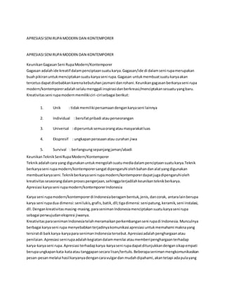 APRESIASI SENI RUPA MODERN DAN KONTEMPORER 
APRESIASI SENI RUPA MODERN DAN KONTEMPORER 
Keunikan Gagasan Seni Rupa Modern/Kontemporer 
Gagasan adalah ide kreatif dalam penciptaan suatu karya. Gagasan/ide di dalam seni rupa merupakan 
buah pikiran untuk menciptakan suatu karya seni rupa. Gagasan untuk membuat suatu karya akan 
tercetus dapat disebabkan karena kebutuhan jasmani dan rohani. Keunikan gagasan berkarya seni rupa 
modern/kontemporer adalah selalu menggali inspirasi dan berkreasi/menciptakan sesuatu yang baru. 
Kreativitas seni rupa modern memiliki ciri-ciri sebagai berikut: 
1. Unik : tidak memiliki persamaan dengan karya seni lainnya 
2. Individual : bersifat pribadi atau perseorangan 
3. Universal : diperuntuk semua orang atau masyarakat luas 
4. Ekspresif : ungkapan perasaan atau curahan jiwa 
5. Survival : berlangsung sepanjang jaman/abadi 
Keunikan Teknik Seni Rupa Modern/Kontemporer 
Teknik adalah cara yang digunakan untuk mengolah suatu media dalam penciptaan suatu karya.Teknik 
berkarya seni rupa modern/kontemporer sangat dipengaruhi oleh bahan dan alat yang digunakan 
membuat karya seni. Teknik berkarya seni rupa modern/kontemporer dapat juga dipengaruhi oleh 
kreativitas seseorang dalam proses pengerjaan, sehingga terjadilah keunikan teknik berkarya. 
Apresiasi karya seni rupa modern/kontemporer Indonesia 
Karya seni rupa modern/kontemporer di Indonesia beragam bentuk, jenis, dan corak, antara lain berupa 
karya seni rupa dua dimensi: seni lukis, grafis, batik, dll; tiga dimensi: seni patung, keramik, seni instalasi, 
dll. Dengan kreativitas masing-masing, para seniman Indonesia menciptakan suatu karya seni rupa 
sebagai perwujudan ekspresi jiwanya. 
Kreativitas para seniman Indonesia telah meramaikan perkembangan seni rupa di Indonesia. Munculnya 
berbagai karya seni rupa menyebabkan terjadinya komunikasi apresiasi untuk memahami makna yang 
tersirat di baik karya-karya para seniman Indonesia tersebut. Apresiasi adalah penghargaan atau 
penilaian. Apresiasi seni rupa adalah kegiatan dalam menilai atau memberi penghargaan terhadap 
karya-karya seni rupa. Apresiasi terhadap karya-karya seni rupa dapat ditunjukkan dengan sikap empati 
berupa ungkapan kata-kata atau tanggapan secara lisan/tertulis. Beberapa seniman mengkomunikasikan 
pesan-pesan melalui hasil karyanya dengan cara vulgar dan mudah dipahami, akan tetapi ada pula yang 
 