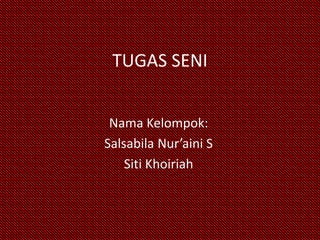 TUGAS SENI 
Nama Kelompok: 
Salsabila Nur’aini S 
Siti Khoiriah 
 