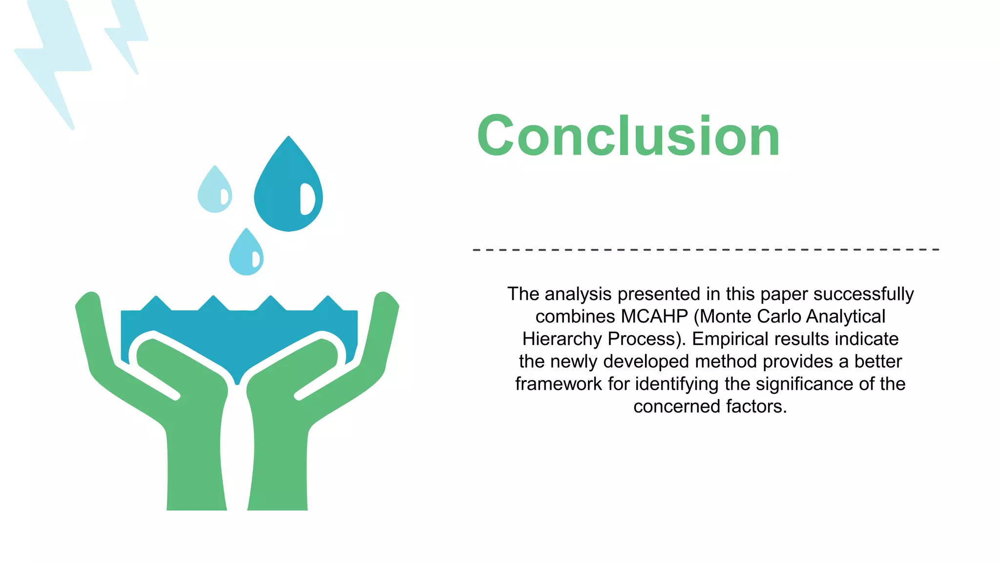 Conclusion
The analysis presented in this paper successfully
combines MCAHP (Monte Carlo Analytical
Hierarchy Process). Empirical results indicate
the newly developed method provides a better
framework for identifying the significance of the
concerned factors.
 