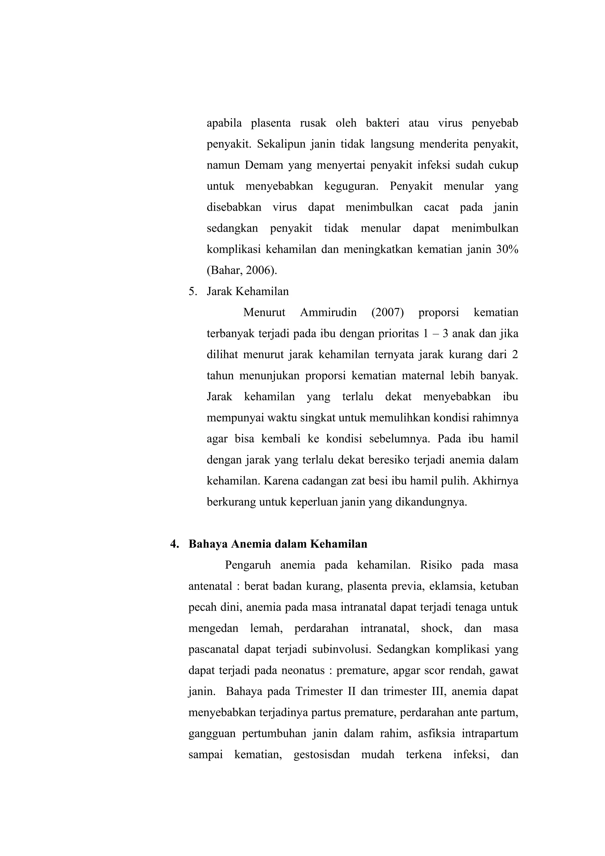 apabila plasenta rusak oleh bakteri atau virus penyebab
penyakit. Sekalipun janin tidak langsung menderita penyakit,
namun Demam yang menyertai penyakit infeksi sudah cukup
untuk menyebabkan keguguran. Penyakit menular yang
disebabkan virus dapat menimbulkan cacat pada janin
sedangkan penyakit tidak menular dapat menimbulkan
komplikasi kehamilan dan meningkatkan kematian janin 30%
(Bahar, 2006).
5. Jarak Kehamilan
Menurut Ammirudin (2007) proporsi kematian
terbanyak terjadi pada ibu dengan prioritas 1 – 3 anak dan jika
dilihat menurut jarak kehamilan ternyata jarak kurang dari 2
tahun menunjukan proporsi kematian maternal lebih banyak.
Jarak kehamilan yang terlalu dekat menyebabkan ibu
mempunyai waktu singkat untuk memulihkan kondisi rahimnya
agar bisa kembali ke kondisi sebelumnya. Pada ibu hamil
dengan jarak yang terlalu dekat beresiko terjadi anemia dalam
kehamilan. Karena cadangan zat besi ibu hamil pulih. Akhirnya
berkurang untuk keperluan janin yang dikandungnya.
4. Bahaya Anemia dalam Kehamilan
Pengaruh anemia pada kehamilan. Risiko pada masa
antenatal : berat badan kurang, plasenta previa, eklamsia, ketuban
pecah dini, anemia pada masa intranatal dapat terjadi tenaga untuk
mengedan lemah, perdarahan intranatal, shock, dan masa
pascanatal dapat terjadi subinvolusi. Sedangkan komplikasi yang
dapat terjadi pada neonatus : premature, apgar scor rendah, gawat
janin. Bahaya pada Trimester II dan trimester III, anemia dapat
menyebabkan terjadinya partus premature, perdarahan ante partum,
gangguan pertumbuhan janin dalam rahim, asfiksia intrapartum
sampai kematian, gestosisdan mudah terkena infeksi, dan
 