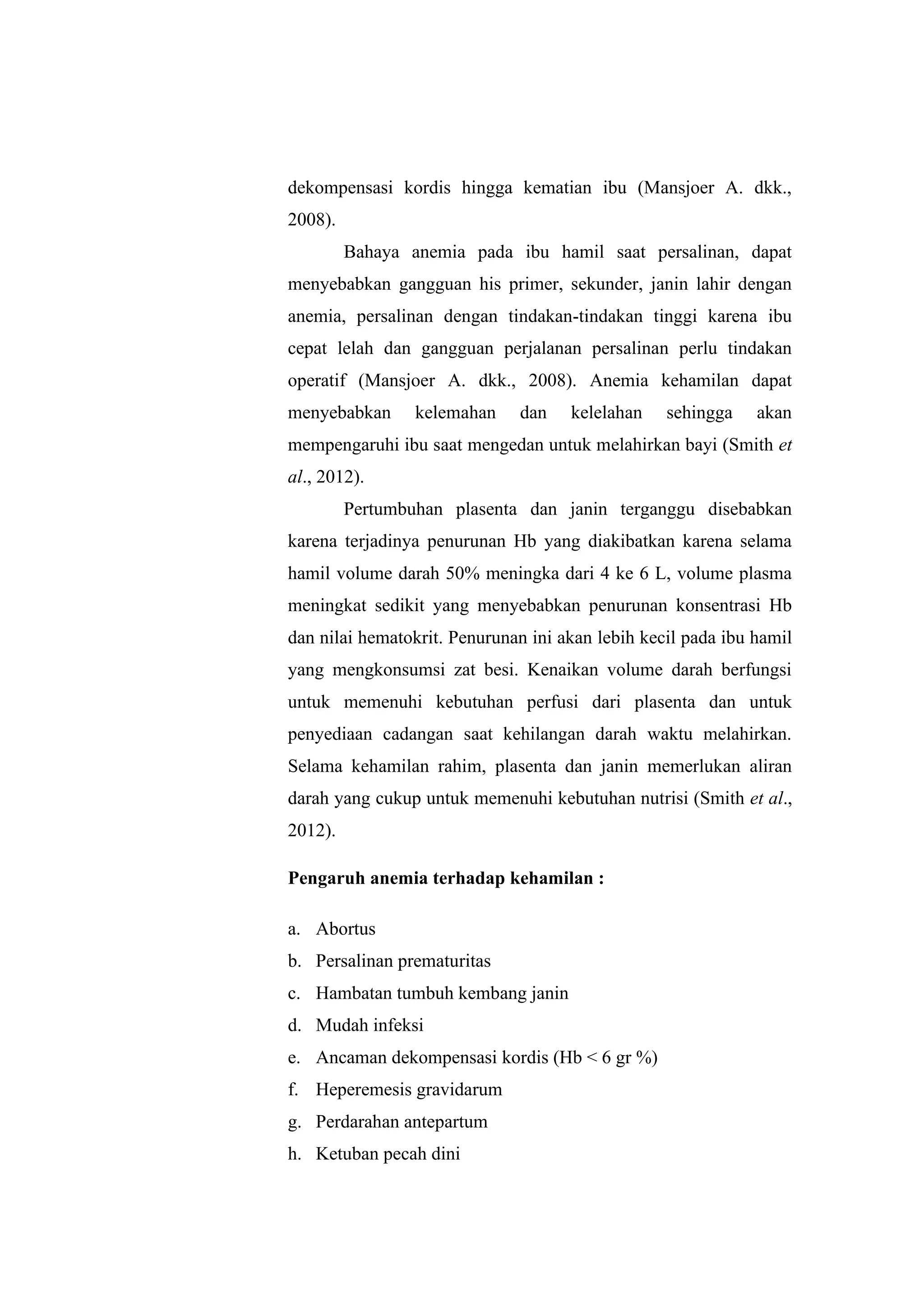 dekompensasi kordis hingga kematian ibu (Mansjoer A. dkk.,
2008).
Bahaya anemia pada ibu hamil saat persalinan, dapat
menyebabkan gangguan his primer, sekunder, janin lahir dengan
anemia, persalinan dengan tindakan-tindakan tinggi karena ibu
cepat lelah dan gangguan perjalanan persalinan perlu tindakan
operatif (Mansjoer A. dkk., 2008). Anemia kehamilan dapat
menyebabkan kelemahan dan kelelahan sehingga akan
mempengaruhi ibu saat mengedan untuk melahirkan bayi (Smith et
al., 2012).
Pertumbuhan plasenta dan janin terganggu disebabkan
karena terjadinya penurunan Hb yang diakibatkan karena selama
hamil volume darah 50% meningka dari 4 ke 6 L, volume plasma
meningkat sedikit yang menyebabkan penurunan konsentrasi Hb
dan nilai hematokrit. Penurunan ini akan lebih kecil pada ibu hamil
yang mengkonsumsi zat besi. Kenaikan volume darah berfungsi
untuk memenuhi kebutuhan perfusi dari plasenta dan untuk
penyediaan cadangan saat kehilangan darah waktu melahirkan.
Selama kehamilan rahim, plasenta dan janin memerlukan aliran
darah yang cukup untuk memenuhi kebutuhan nutrisi (Smith et al.,
2012).
Pengaruh anemia terhadap kehamilan :
a. Abortus
b. Persalinan prematuritas
c. Hambatan tumbuh kembang janin
d. Mudah infeksi
e. Ancaman dekompensasi kordis (Hb < 6 gr %)
f. Heperemesis gravidarum
g. Perdarahan antepartum
h. Ketuban pecah dini
 