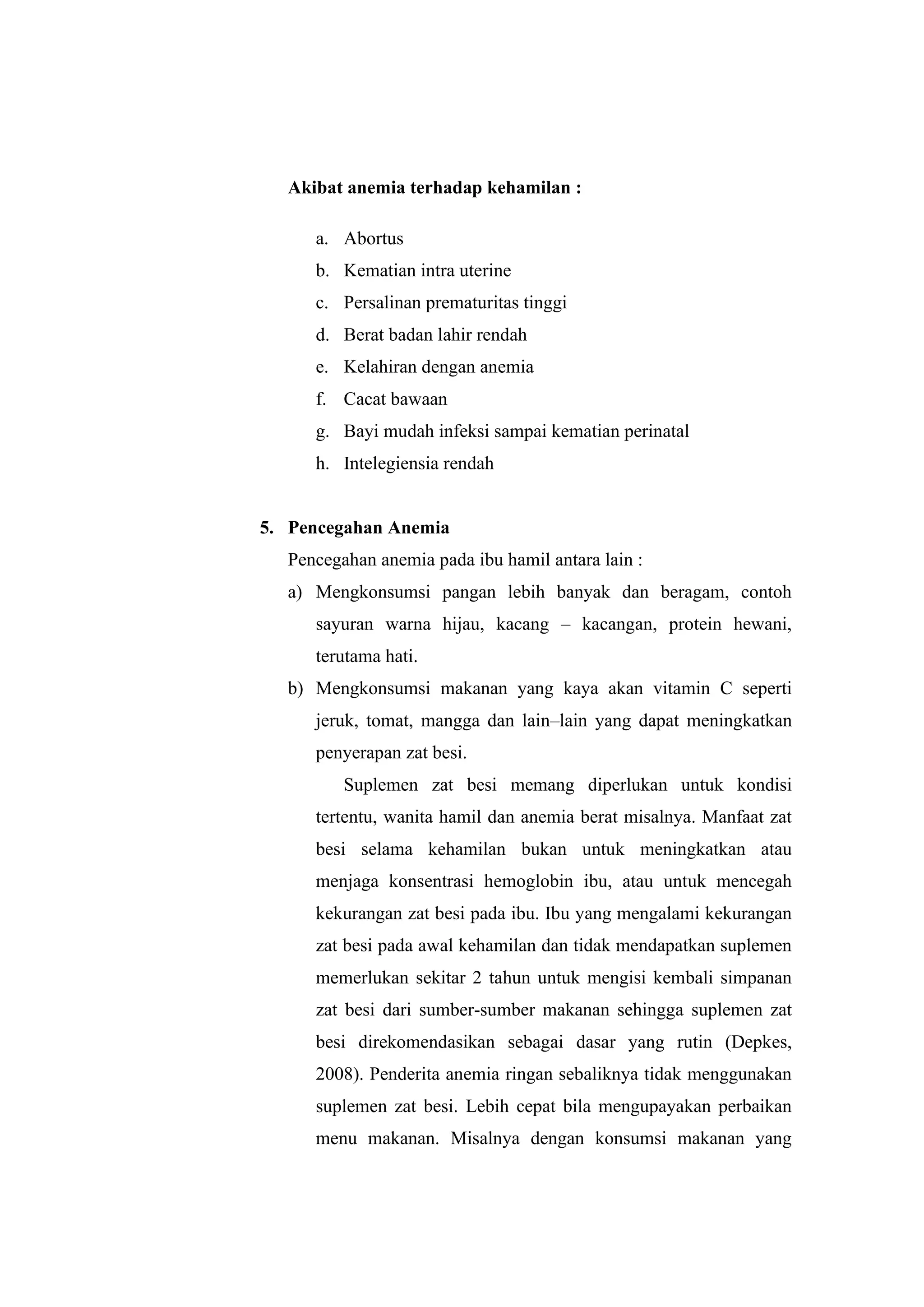 Akibat anemia terhadap kehamilan :
a. Abortus
b. Kematian intra uterine
c. Persalinan prematuritas tinggi
d. Berat badan lahir rendah
e. Kelahiran dengan anemia
f. Cacat bawaan
g. Bayi mudah infeksi sampai kematian perinatal
h. Intelegiensia rendah
5. Pencegahan Anemia
Pencegahan anemia pada ibu hamil antara lain :
a) Mengkonsumsi pangan lebih banyak dan beragam, contoh
sayuran warna hijau, kacang – kacangan, protein hewani,
terutama hati.
b) Mengkonsumsi makanan yang kaya akan vitamin C seperti
jeruk, tomat, mangga dan lain–lain yang dapat meningkatkan
penyerapan zat besi.
Suplemen zat besi memang diperlukan untuk kondisi
tertentu, wanita hamil dan anemia berat misalnya. Manfaat zat
besi selama kehamilan bukan untuk meningkatkan atau
menjaga konsentrasi hemoglobin ibu, atau untuk mencegah
kekurangan zat besi pada ibu. Ibu yang mengalami kekurangan
zat besi pada awal kehamilan dan tidak mendapatkan suplemen
memerlukan sekitar 2 tahun untuk mengisi kembali simpanan
zat besi dari sumber-sumber makanan sehingga suplemen zat
besi direkomendasikan sebagai dasar yang rutin (Depkes,
2008). Penderita anemia ringan sebaliknya tidak menggunakan
suplemen zat besi. Lebih cepat bila mengupayakan perbaikan
menu makanan. Misalnya dengan konsumsi makanan yang
 