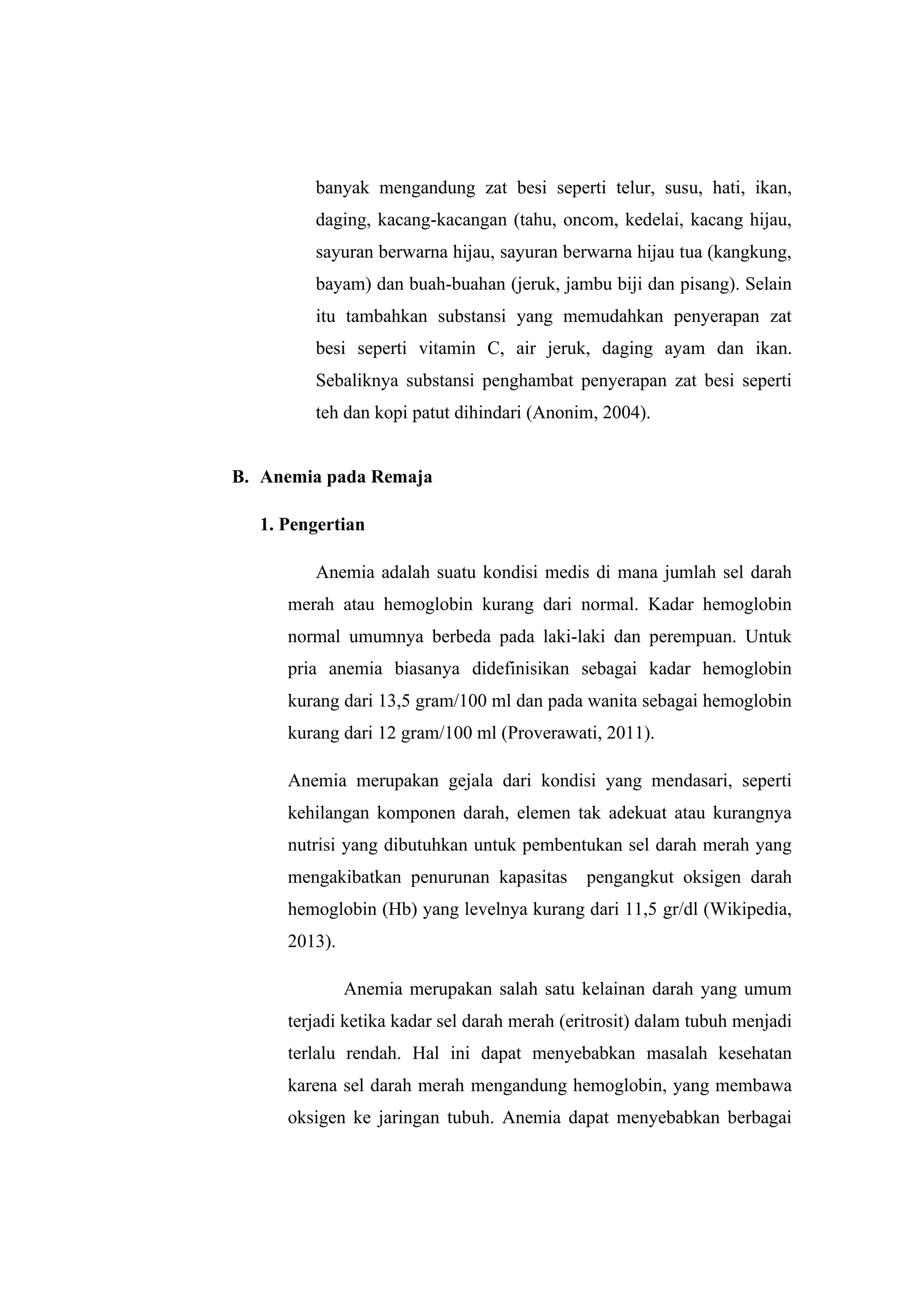 banyak mengandung zat besi seperti telur, susu, hati, ikan,
daging, kacang-kacangan (tahu, oncom, kedelai, kacang hijau,
sayuran berwarna hijau, sayuran berwarna hijau tua (kangkung,
bayam) dan buah-buahan (jeruk, jambu biji dan pisang). Selain
itu tambahkan substansi yang memudahkan penyerapan zat
besi seperti vitamin C, air jeruk, daging ayam dan ikan.
Sebaliknya substansi penghambat penyerapan zat besi seperti
teh dan kopi patut dihindari (Anonim, 2004).
B. Anemia pada Remaja
1. Pengertian
Anemia adalah suatu kondisi medis di mana jumlah sel darah
merah atau hemoglobin kurang dari normal. Kadar hemoglobin
normal umumnya berbeda pada laki-laki dan perempuan. Untuk
pria anemia biasanya didefinisikan sebagai kadar hemoglobin
kurang dari 13,5 gram/100 ml dan pada wanita sebagai hemoglobin
kurang dari 12 gram/100 ml (Proverawati, 2011).
Anemia merupakan gejala dari kondisi yang mendasari, seperti
kehilangan komponen darah, elemen tak adekuat atau kurangnya
nutrisi yang dibutuhkan untuk pembentukan sel darah merah yang
mengakibatkan penurunan kapasitas pengangkut oksigen darah
hemoglobin (Hb) yang levelnya kurang dari 11,5 gr/dl (Wikipedia,
2013).
Anemia merupakan salah satu kelainan darah yang umum
terjadi ketika kadar sel darah merah (eritrosit) dalam tubuh menjadi
terlalu rendah. Hal ini dapat menyebabkan masalah kesehatan
karena sel darah merah mengandung hemoglobin, yang membawa
oksigen ke jaringan tubuh. Anemia dapat menyebabkan berbagai
 