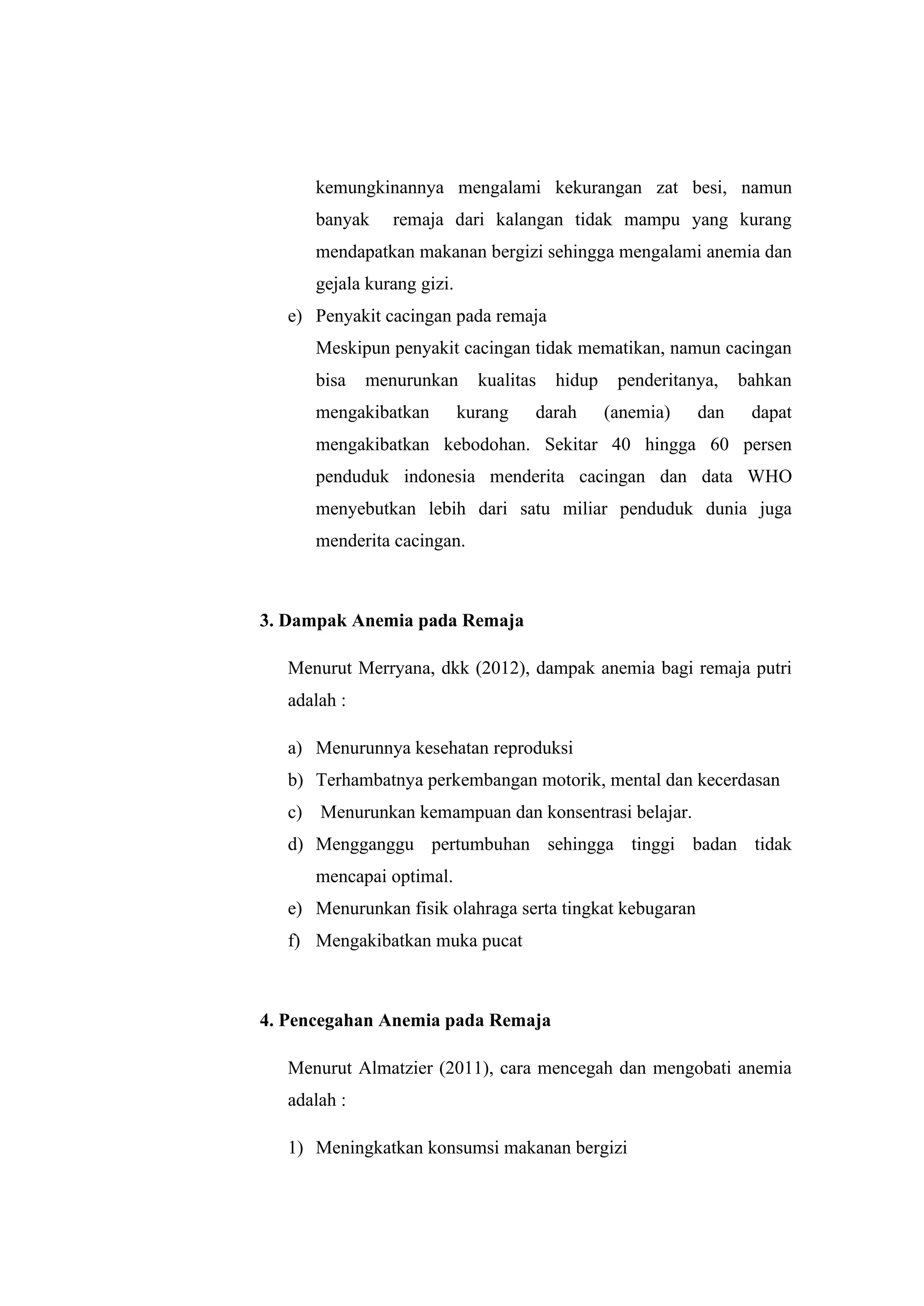 kemungkinannya mengalami kekurangan zat besi, namun
banyak remaja dari kalangan tidak mampu yang kurang
mendapatkan makanan bergizi sehingga mengalami anemia dan
gejala kurang gizi.
e) Penyakit cacingan pada remaja
Meskipun penyakit cacingan tidak mematikan, namun cacingan
bisa menurunkan kualitas hidup penderitanya, bahkan
mengakibatkan kurang darah (anemia) dan dapat
mengakibatkan kebodohan. Sekitar 40 hingga 60 persen
penduduk indonesia menderita cacingan dan data WHO
menyebutkan lebih dari satu miliar penduduk dunia juga
menderita cacingan.
3. Dampak Anemia pada Remaja
Menurut Merryana, dkk (2012), dampak anemia bagi remaja putri
adalah :
a) Menurunnya kesehatan reproduksi
b) Terhambatnya perkembangan motorik, mental dan kecerdasan
c) Menurunkan kemampuan dan konsentrasi belajar.
d) Mengganggu pertumbuhan sehingga tinggi badan tidak
mencapai optimal.
e) Menurunkan fisik olahraga serta tingkat kebugaran
f) Mengakibatkan muka pucat
4. Pencegahan Anemia pada Remaja
Menurut Almatzier (2011), cara mencegah dan mengobati anemia
adalah :
1) Meningkatkan konsumsi makanan bergizi
 
