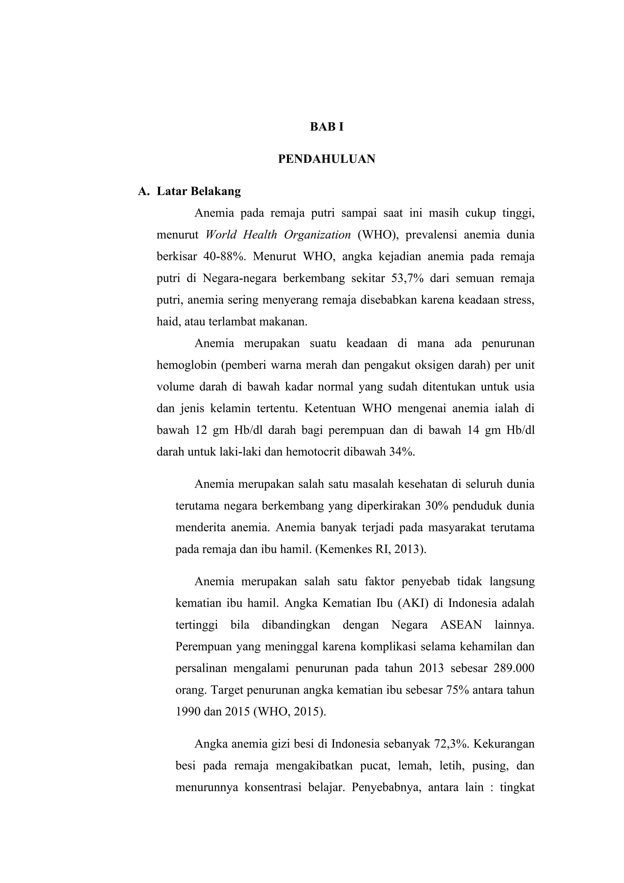 BAB I
PENDAHULUAN
A. Latar Belakang
Anemia pada remaja putri sampai saat ini masih cukup tinggi,
menurut World Health Organization (WHO), prevalensi anemia dunia
berkisar 40-88%. Menurut WHO, angka kejadian anemia pada remaja
putri di Negara-negara berkembang sekitar 53,7% dari semuan remaja
putri, anemia sering menyerang remaja disebabkan karena keadaan stress,
haid, atau terlambat makanan.
Anemia merupakan suatu keadaan di mana ada penurunan
hemoglobin (pemberi warna merah dan pengakut oksigen darah) per unit
volume darah di bawah kadar normal yang sudah ditentukan untuk usia
dan jenis kelamin tertentu. Ketentuan WHO mengenai anemia ialah di
bawah 12 gm Hb/dl darah bagi perempuan dan di bawah 14 gm Hb/dl
darah untuk laki-laki dan hemotocrit dibawah 34%.
Anemia merupakan salah satu masalah kesehatan di seluruh dunia
terutama negara berkembang yang diperkirakan 30% penduduk dunia
menderita anemia. Anemia banyak terjadi pada masyarakat terutama
pada remaja dan ibu hamil. (Kemenkes RI, 2013).
Anemia merupakan salah satu faktor penyebab tidak langsung
kematian ibu hamil. Angka Kematian Ibu (AKI) di Indonesia adalah
tertinggi bila dibandingkan dengan Negara ASEAN lainnya.
Perempuan yang meninggal karena komplikasi selama kehamilan dan
persalinan mengalami penurunan pada tahun 2013 sebesar 289.000
orang. Target penurunan angka kematian ibu sebesar 75% antara tahun
1990 dan 2015 (WHO, 2015).
Angka anemia gizi besi di Indonesia sebanyak 72,3%. Kekurangan
besi pada remaja mengakibatkan pucat, lemah, letih, pusing, dan
menurunnya konsentrasi belajar. Penyebabnya, antara lain : tingkat
 
