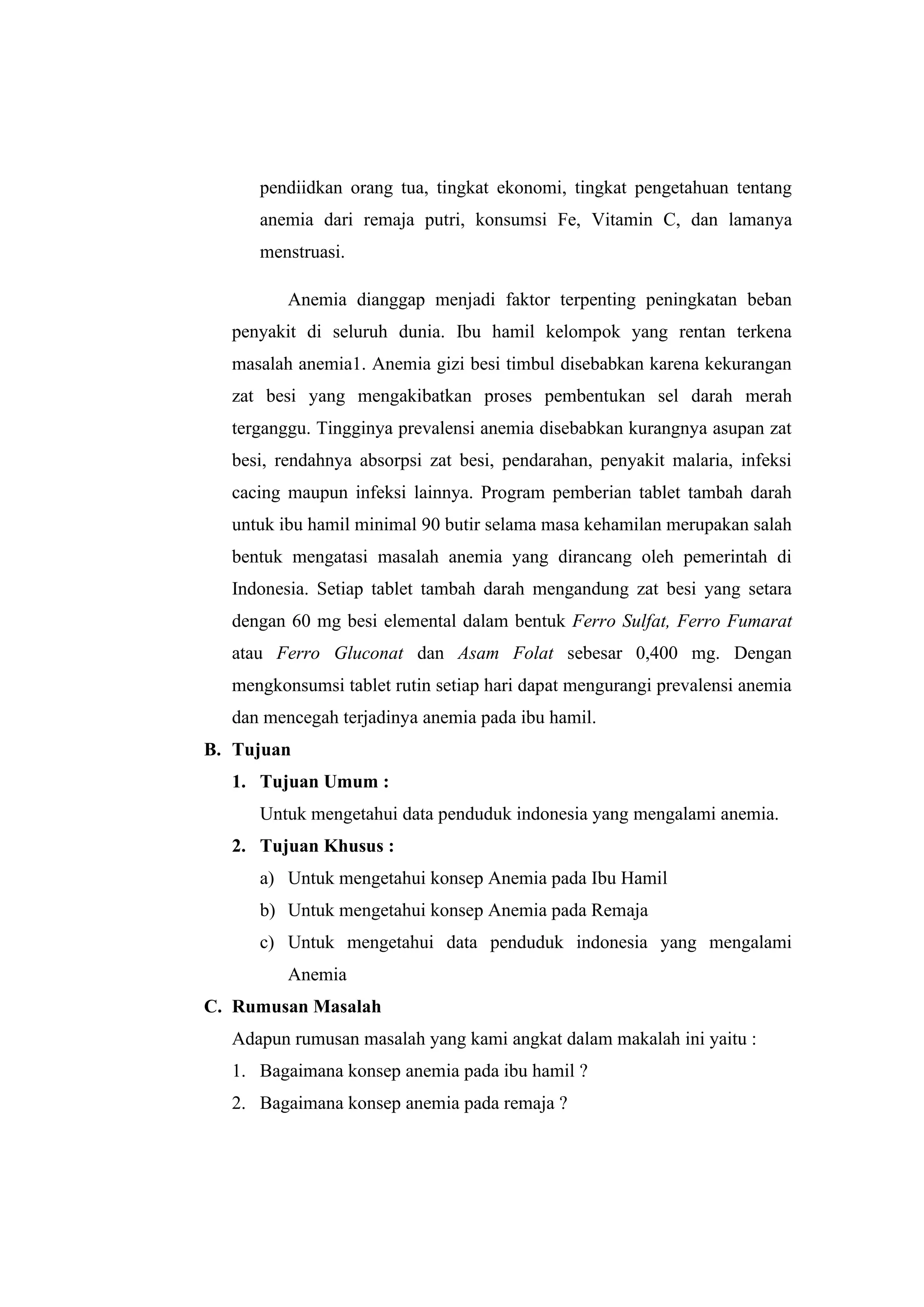pendiidkan orang tua, tingkat ekonomi, tingkat pengetahuan tentang
anemia dari remaja putri, konsumsi Fe, Vitamin C, dan lamanya
menstruasi.
Anemia dianggap menjadi faktor terpenting peningkatan beban
penyakit di seluruh dunia. Ibu hamil kelompok yang rentan terkena
masalah anemia1. Anemia gizi besi timbul disebabkan karena kekurangan
zat besi yang mengakibatkan proses pembentukan sel darah merah
terganggu. Tingginya prevalensi anemia disebabkan kurangnya asupan zat
besi, rendahnya absorpsi zat besi, pendarahan, penyakit malaria, infeksi
cacing maupun infeksi lainnya. Program pemberian tablet tambah darah
untuk ibu hamil minimal 90 butir selama masa kehamilan merupakan salah
bentuk mengatasi masalah anemia yang dirancang oleh pemerintah di
Indonesia. Setiap tablet tambah darah mengandung zat besi yang setara
dengan 60 mg besi elemental dalam bentuk Ferro Sulfat, Ferro Fumarat
atau Ferro Gluconat dan Asam Folat sebesar 0,400 mg. Dengan
mengkonsumsi tablet rutin setiap hari dapat mengurangi prevalensi anemia
dan mencegah terjadinya anemia pada ibu hamil.
B. Tujuan
1. Tujuan Umum :
Untuk mengetahui data penduduk indonesia yang mengalami anemia.
2. Tujuan Khusus :
a) Untuk mengetahui konsep Anemia pada Ibu Hamil
b) Untuk mengetahui konsep Anemia pada Remaja
c) Untuk mengetahui data penduduk indonesia yang mengalami
Anemia
C. Rumusan Masalah
Adapun rumusan masalah yang kami angkat dalam makalah ini yaitu :
1. Bagaimana konsep anemia pada ibu hamil ?
2. Bagaimana konsep anemia pada remaja ?
 