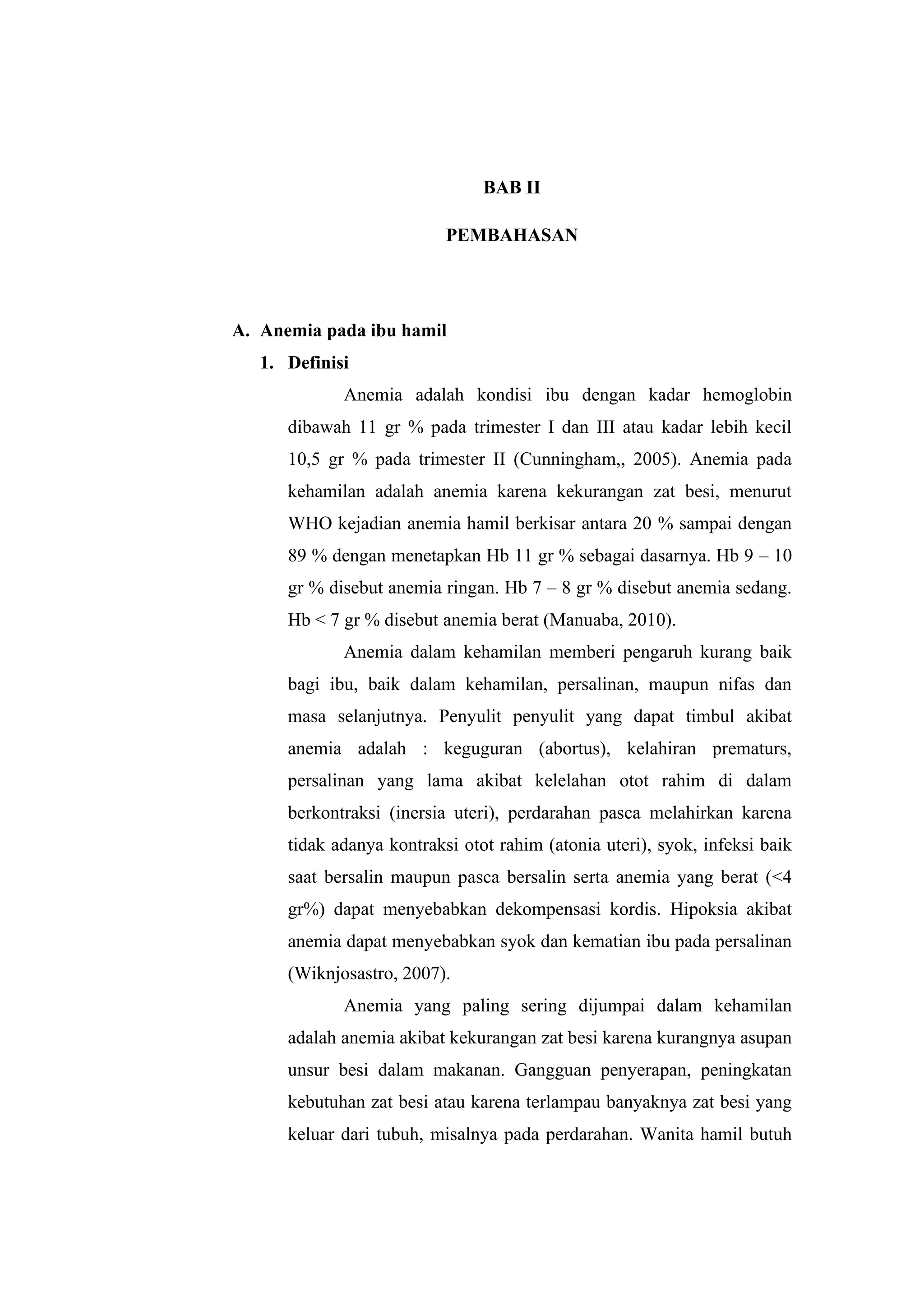 BAB II
PEMBAHASAN
A. Anemia pada ibu hamil
1. Definisi
Anemia adalah kondisi ibu dengan kadar hemoglobin
dibawah 11 gr % pada trimester I dan III atau kadar lebih kecil
10,5 gr % pada trimester II (Cunningham,, 2005). Anemia pada
kehamilan adalah anemia karena kekurangan zat besi, menurut
WHO kejadian anemia hamil berkisar antara 20 % sampai dengan
89 % dengan menetapkan Hb 11 gr % sebagai dasarnya. Hb 9 – 10
gr % disebut anemia ringan. Hb 7 – 8 gr % disebut anemia sedang.
Hb < 7 gr % disebut anemia berat (Manuaba, 2010).
Anemia dalam kehamilan memberi pengaruh kurang baik
bagi ibu, baik dalam kehamilan, persalinan, maupun nifas dan
masa selanjutnya. Penyulit penyulit yang dapat timbul akibat
anemia adalah : keguguran (abortus), kelahiran prematurs,
persalinan yang lama akibat kelelahan otot rahim di dalam
berkontraksi (inersia uteri), perdarahan pasca melahirkan karena
tidak adanya kontraksi otot rahim (atonia uteri), syok, infeksi baik
saat bersalin maupun pasca bersalin serta anemia yang berat (<4
gr%) dapat menyebabkan dekompensasi kordis. Hipoksia akibat
anemia dapat menyebabkan syok dan kematian ibu pada persalinan
(Wiknjosastro, 2007).
Anemia yang paling sering dijumpai dalam kehamilan
adalah anemia akibat kekurangan zat besi karena kurangnya asupan
unsur besi dalam makanan. Gangguan penyerapan, peningkatan
kebutuhan zat besi atau karena terlampau banyaknya zat besi yang
keluar dari tubuh, misalnya pada perdarahan. Wanita hamil butuh
 