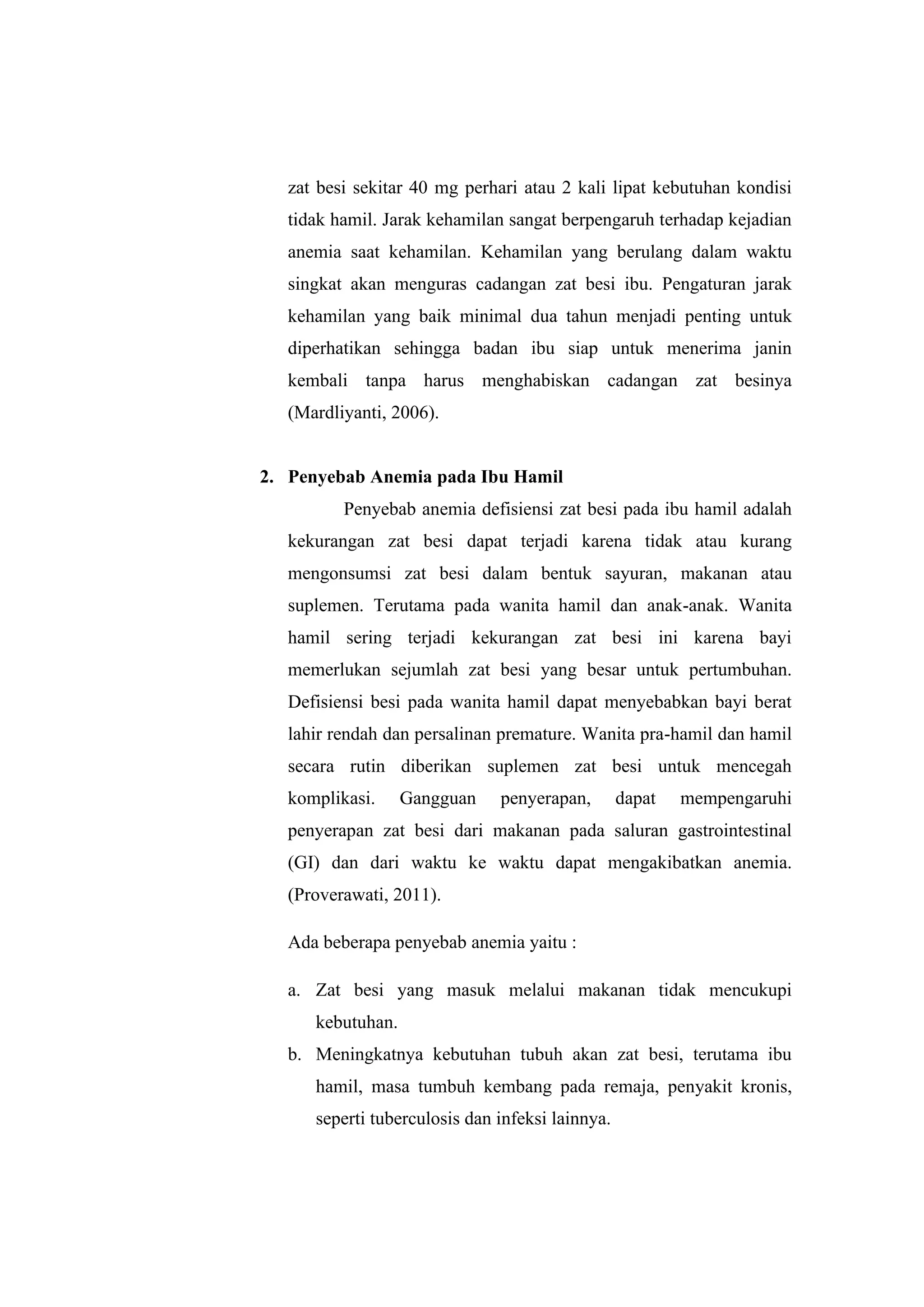 zat besi sekitar 40 mg perhari atau 2 kali lipat kebutuhan kondisi
tidak hamil. Jarak kehamilan sangat berpengaruh terhadap kejadian
anemia saat kehamilan. Kehamilan yang berulang dalam waktu
singkat akan menguras cadangan zat besi ibu. Pengaturan jarak
kehamilan yang baik minimal dua tahun menjadi penting untuk
diperhatikan sehingga badan ibu siap untuk menerima janin
kembali tanpa harus menghabiskan cadangan zat besinya
(Mardliyanti, 2006).
2. Penyebab Anemia pada Ibu Hamil
Penyebab anemia defisiensi zat besi pada ibu hamil adalah
kekurangan zat besi dapat terjadi karena tidak atau kurang
mengonsumsi zat besi dalam bentuk sayuran, makanan atau
suplemen. Terutama pada wanita hamil dan anak-anak. Wanita
hamil sering terjadi kekurangan zat besi ini karena bayi
memerlukan sejumlah zat besi yang besar untuk pertumbuhan.
Defisiensi besi pada wanita hamil dapat menyebabkan bayi berat
lahir rendah dan persalinan premature. Wanita pra-hamil dan hamil
secara rutin diberikan suplemen zat besi untuk mencegah
komplikasi. Gangguan penyerapan, dapat mempengaruhi
penyerapan zat besi dari makanan pada saluran gastrointestinal
(GI) dan dari waktu ke waktu dapat mengakibatkan anemia.
(Proverawati, 2011).
Ada beberapa penyebab anemia yaitu :
a. Zat besi yang masuk melalui makanan tidak mencukupi
kebutuhan.
b. Meningkatnya kebutuhan tubuh akan zat besi, terutama ibu
hamil, masa tumbuh kembang pada remaja, penyakit kronis,
seperti tuberculosis dan infeksi lainnya.
 