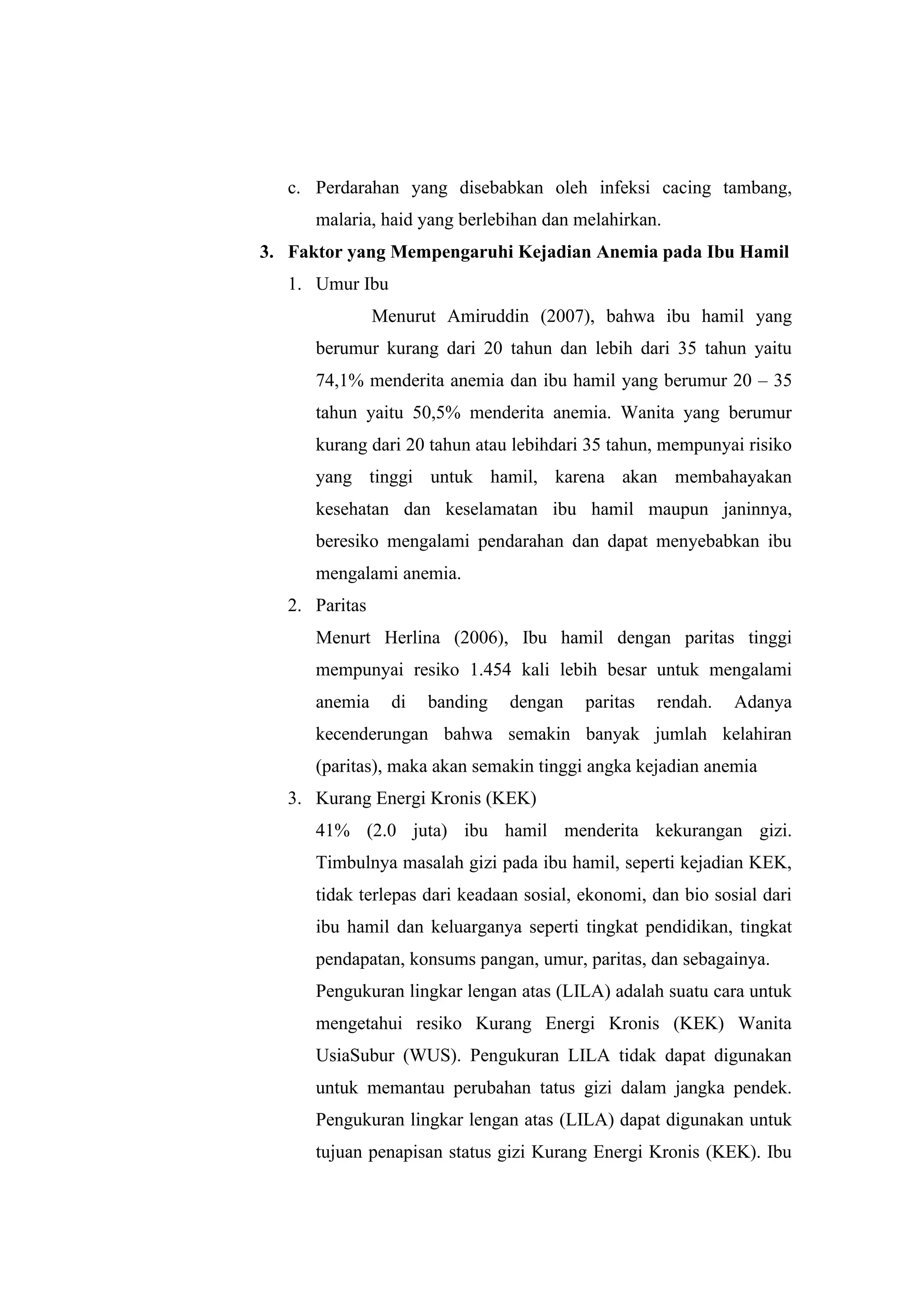 c. Perdarahan yang disebabkan oleh infeksi cacing tambang,
malaria, haid yang berlebihan dan melahirkan.
3. Faktor yang Mempengaruhi Kejadian Anemia pada Ibu Hamil
1. Umur Ibu
Menurut Amiruddin (2007), bahwa ibu hamil yang
berumur kurang dari 20 tahun dan lebih dari 35 tahun yaitu
74,1% menderita anemia dan ibu hamil yang berumur 20 – 35
tahun yaitu 50,5% menderita anemia. Wanita yang berumur
kurang dari 20 tahun atau lebihdari 35 tahun, mempunyai risiko
yang tinggi untuk hamil, karena akan membahayakan
kesehatan dan keselamatan ibu hamil maupun janinnya,
beresiko mengalami pendarahan dan dapat menyebabkan ibu
mengalami anemia.
2. Paritas
Menurt Herlina (2006), Ibu hamil dengan paritas tinggi
mempunyai resiko 1.454 kali lebih besar untuk mengalami
anemia di banding dengan paritas rendah. Adanya
kecenderungan bahwa semakin banyak jumlah kelahiran
(paritas), maka akan semakin tinggi angka kejadian anemia
3. Kurang Energi Kronis (KEK)
41% (2.0 juta) ibu hamil menderita kekurangan gizi.
Timbulnya masalah gizi pada ibu hamil, seperti kejadian KEK,
tidak terlepas dari keadaan sosial, ekonomi, dan bio sosial dari
ibu hamil dan keluarganya seperti tingkat pendidikan, tingkat
pendapatan, konsums pangan, umur, paritas, dan sebagainya.
Pengukuran lingkar lengan atas (LILA) adalah suatu cara untuk
mengetahui resiko Kurang Energi Kronis (KEK) Wanita
UsiaSubur (WUS). Pengukuran LILA tidak dapat digunakan
untuk memantau perubahan tatus gizi dalam jangka pendek.
Pengukuran lingkar lengan atas (LILA) dapat digunakan untuk
tujuan penapisan status gizi Kurang Energi Kronis (KEK). Ibu
 