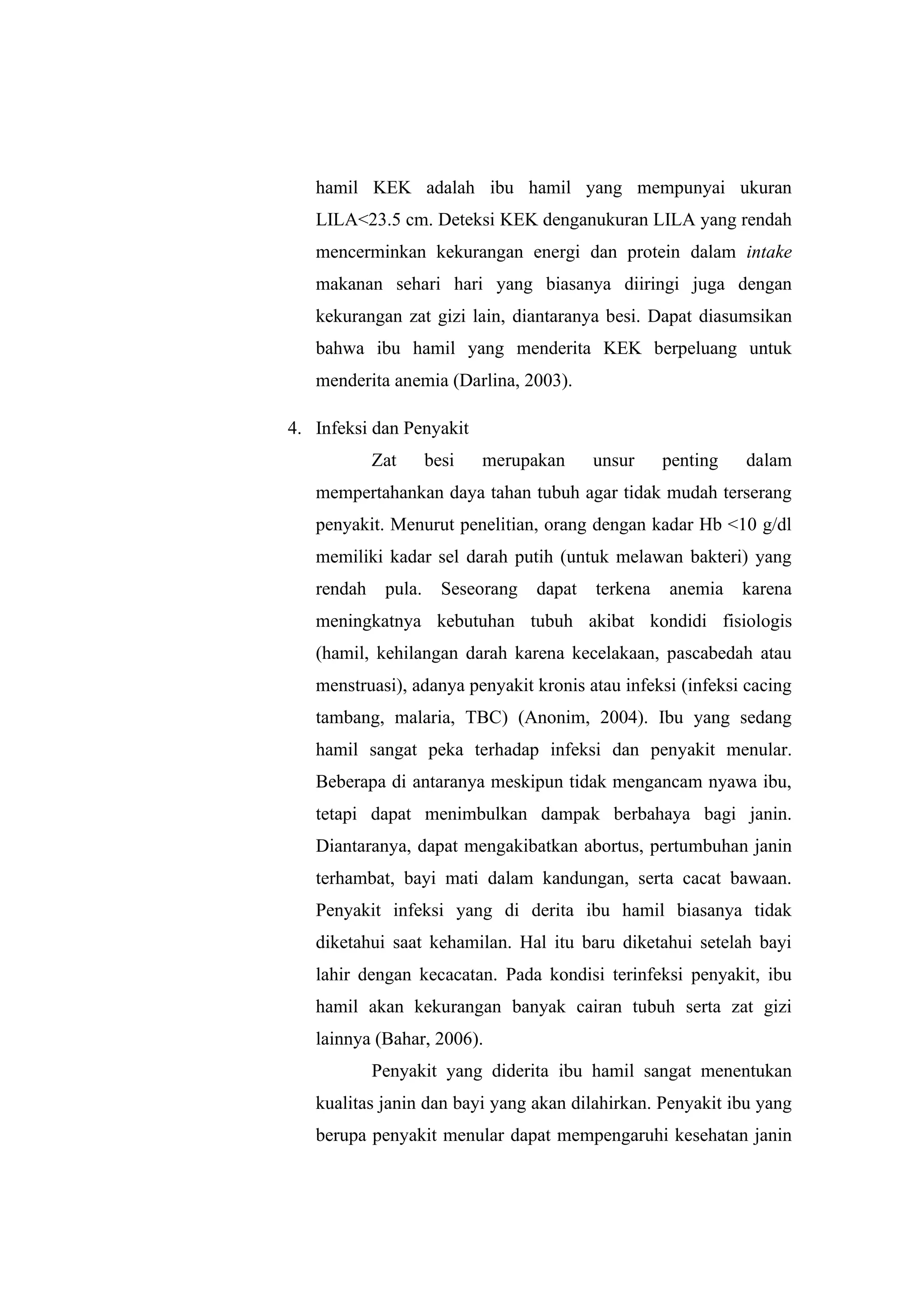 hamil KEK adalah ibu hamil yang mempunyai ukuran
LILA<23.5 cm. Deteksi KEK denganukuran LILA yang rendah
mencerminkan kekurangan energi dan protein dalam intake
makanan sehari hari yang biasanya diiringi juga dengan
kekurangan zat gizi lain, diantaranya besi. Dapat diasumsikan
bahwa ibu hamil yang menderita KEK berpeluang untuk
menderita anemia (Darlina, 2003).
4. Infeksi dan Penyakit
Zat besi merupakan unsur penting dalam
mempertahankan daya tahan tubuh agar tidak mudah terserang
penyakit. Menurut penelitian, orang dengan kadar Hb <10 g/dl
memiliki kadar sel darah putih (untuk melawan bakteri) yang
rendah pula. Seseorang dapat terkena anemia karena
meningkatnya kebutuhan tubuh akibat kondidi fisiologis
(hamil, kehilangan darah karena kecelakaan, pascabedah atau
menstruasi), adanya penyakit kronis atau infeksi (infeksi cacing
tambang, malaria, TBC) (Anonim, 2004). Ibu yang sedang
hamil sangat peka terhadap infeksi dan penyakit menular.
Beberapa di antaranya meskipun tidak mengancam nyawa ibu,
tetapi dapat menimbulkan dampak berbahaya bagi janin.
Diantaranya, dapat mengakibatkan abortus, pertumbuhan janin
terhambat, bayi mati dalam kandungan, serta cacat bawaan.
Penyakit infeksi yang di derita ibu hamil biasanya tidak
diketahui saat kehamilan. Hal itu baru diketahui setelah bayi
lahir dengan kecacatan. Pada kondisi terinfeksi penyakit, ibu
hamil akan kekurangan banyak cairan tubuh serta zat gizi
lainnya (Bahar, 2006).
Penyakit yang diderita ibu hamil sangat menentukan
kualitas janin dan bayi yang akan dilahirkan. Penyakit ibu yang
berupa penyakit menular dapat mempengaruhi kesehatan janin
 